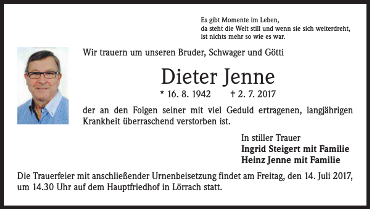 <p>Es gibt Momente im Leben,<br />da steht die Welt still und wenn sie sich weiterdreht,<br />ist nichts mehr so wie es war.</p><p>Wir trauern um unseren Bruder, Schwager und Götti</p><p>Dieter Jenne</p><p>* 16. 8. 1942 † 2. 7. 2017<br />der an den Folgen seiner mit viel Geduld ertragenen, langjährigen<br />Krankheit überraschend verstorben ist.</p><p>In stiller Trauer<br />Ingrid Steigert mit Familie<br />Heinz Jenne mit Familie</p><p>Die Trauerfeier mit anschließender Urnenbeisetzung findet am Freitag, den 14. Juli 2017,<br />um 14.30 Uhr auf dem Hauptfriedhof in Lörrach statt.</p>