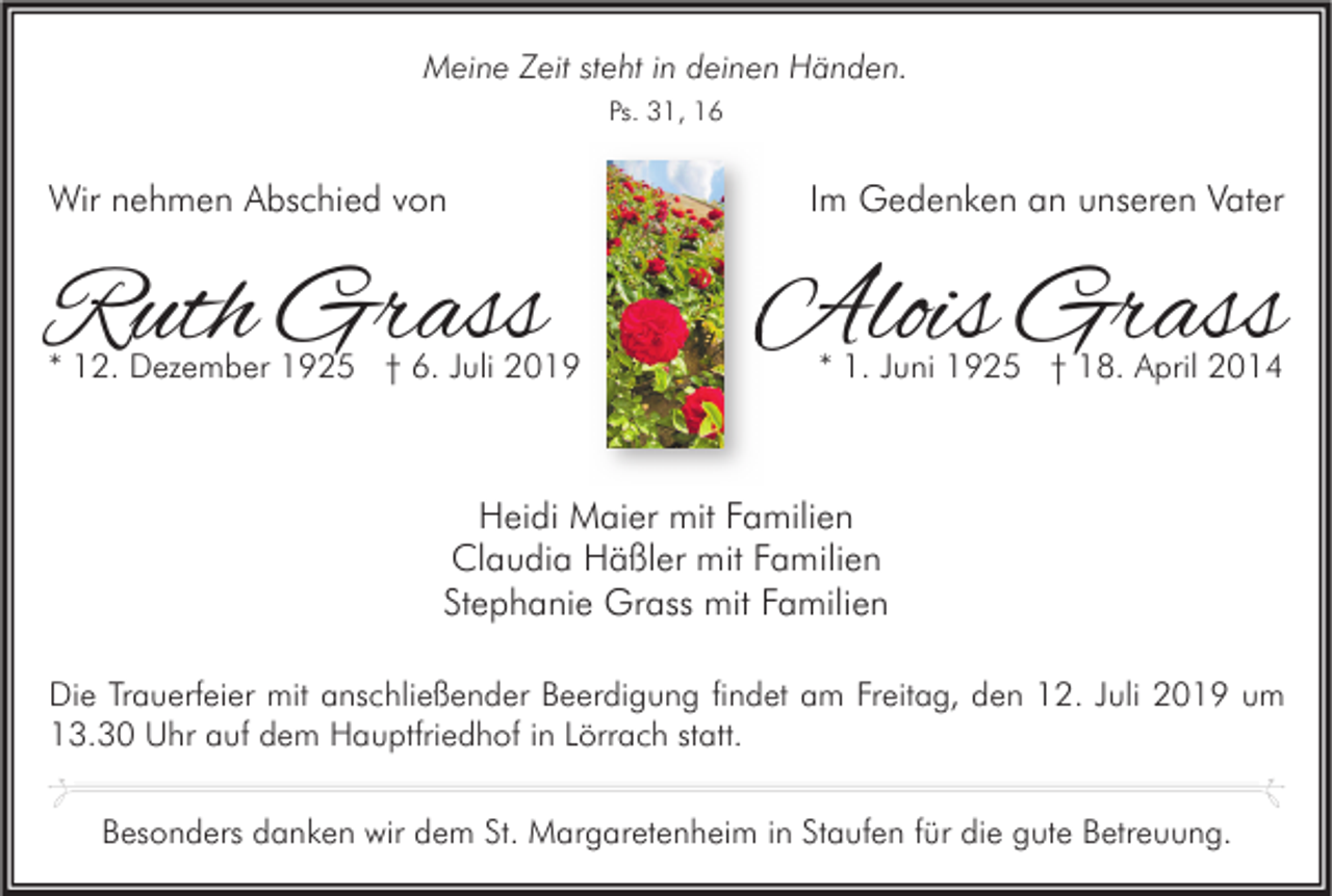 <p>Meine Zeit steht in deinen Händen.<br />Ps. 31, 16</p><p>Wir nehmen Abschied von</p><p>Ruth Grass</p><p>* 12. Dezember 1925 † 6. Juli 2019</p><p>Im Gedenken an unseren Vater</p><p>Alois Grass<br />* 1. Juni 1925 † 18. April 2014</p><p>Heidi Maier mit Familien<br />Claudia Häßler mit Familien<br />Stephanie Grass mit Familien<br />Die Trauerfeier mit anschließender Beerdigung findet am Freitag, den 12. Juli 2019 um<br />13.30 Uhr auf dem Hauptfriedhof in Lörrach statt.<br />Besonders danken wir dem St. Margaretenheim in Staufen für die gute Betreuung.</p>