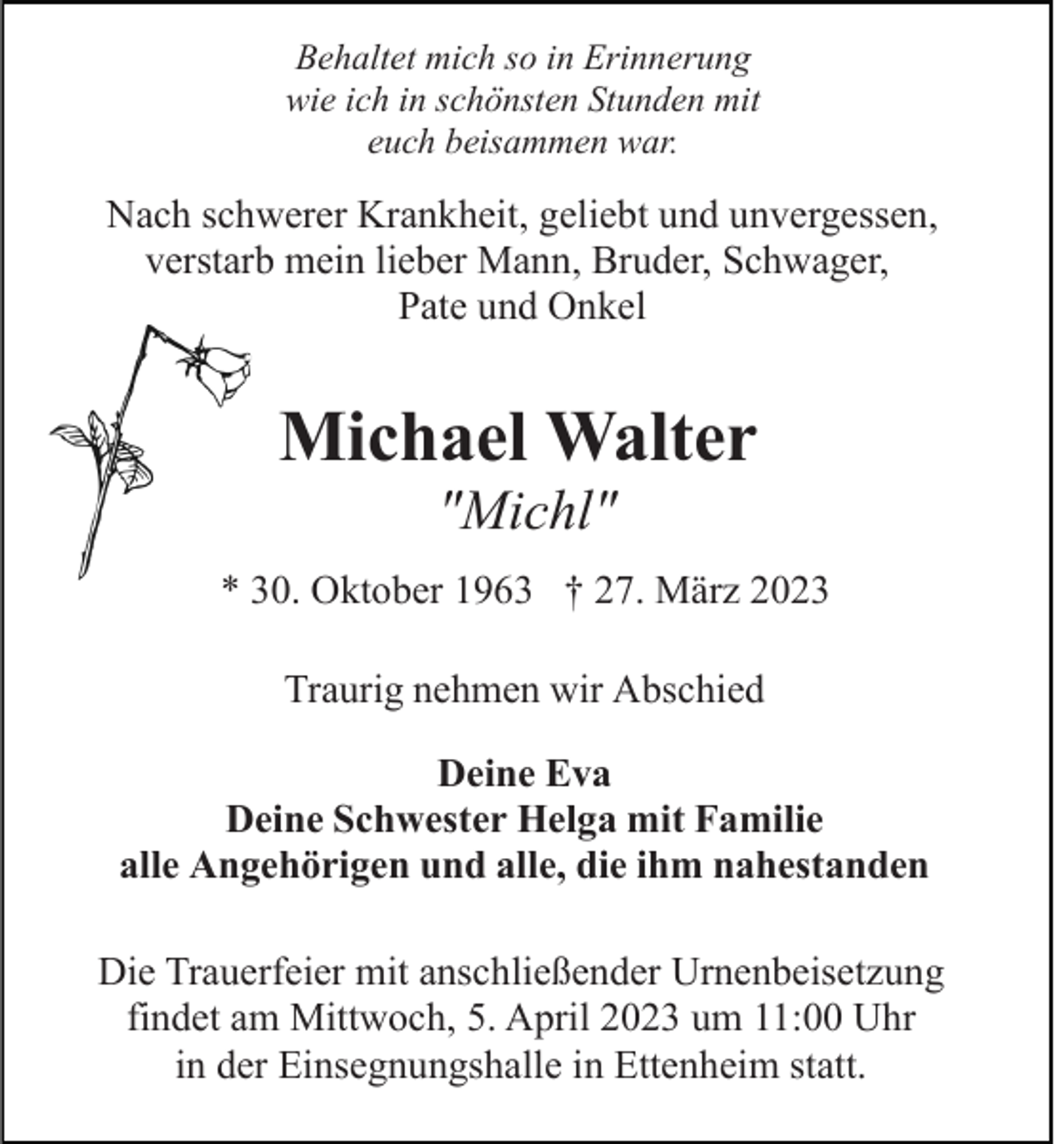 <p>Behaltet mich so in Erinnerung<br />wie ich in schönsten Stunden mit<br />euch beisammen war.</p><p>Nach schwerer Krankheit, geliebt und unvergessen,<br />verstarb mein lieber Mann, Bruder, Schwager,<br />Pate und Onkel</p><p>Michael Walter<br />"Michl"<br />* 30. Oktober 1963 † 27. März 2023<br />Traurig nehmen wir Abschied<br />Deine Eva<br />Deine Schwester Helga mit Familie<br />alle Angehörigen und alle, die ihm nahestanden<br />Die Trauerfeier mit anschließender Urnenbeisetzung<br />findet am Mittwoch, 5. April 2023 um 11:00 Uhr<br />in der Einsegnungshalle in Ettenheim statt.</p>