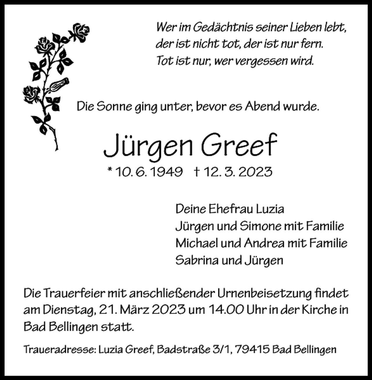 <p>Wer im Gedächtnis seiner Lieben lebt,<br />der ist nicht tot, der ist nur fern.<br />Tot ist nur, wer vergessen wird.<br />Die Sonne ging unter, bevor es Abend wurde.</p><p>Jürgen Greef<br />* 10. 6. 1949 † 12. 3. 2023</p><p>Deine Ehefrau Luzia<br />Jürgen und Simone mit Familie<br />Michael und Andrea mit Familie<br />Sabrina und Jürgen<br />Die Trauerfeier mit anschließender Urnenbeisetzung findet<br />am Dienstag, 21. März 2023 um 14.00 Uhr in der Kirche in<br />Bad Bellingen statt.<br />Traueradresse: Luzia Greef, Badstraße 3/1, 79415 Bad Bellingen</p>