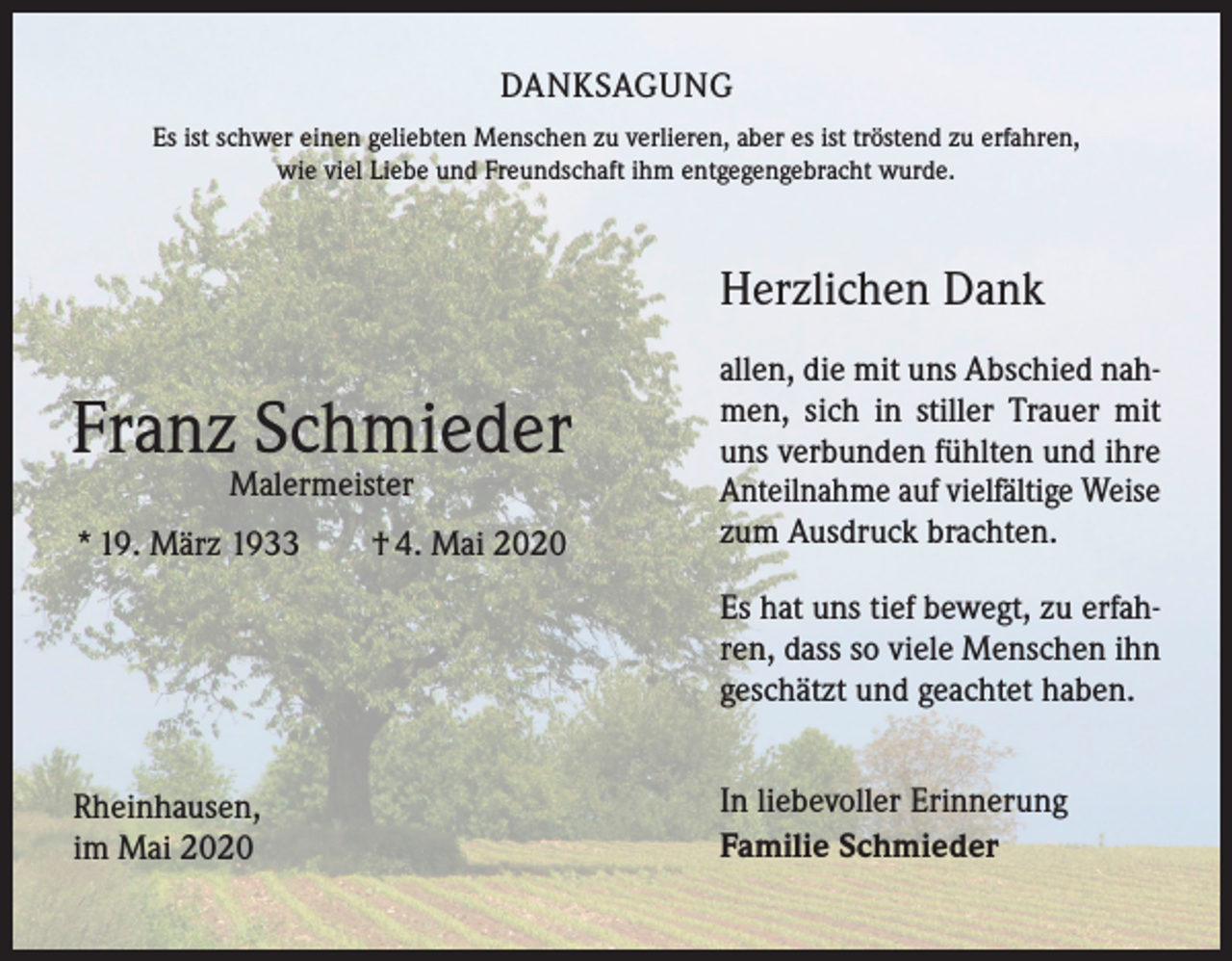 <p>DANKSAGUNG<br />Es ist schwer einen geliebten Menschen zu verlieren, aber es ist tröstend zu erfahren,<br />wie viel Liebe und Freundschaft ihm entgegengebracht wurde.</p><p>Herzlichen Dank</p><p>Franz Schmieder<br />Malermeister</p><p>* 19. März 1933 † 4. Mai 2020</p><p>allen, die mit uns Abschied nahmen, sich in stiller Trauer mit<br />uns verbunden fühlten und ihre<br />Anteilnahme auf vielfältige Weise<br />zum Ausdruck brachten.<br />Es hat uns tief bewegt, zu erfahren, dass so viele Menschen ihn<br />geschätzt und geachtet haben.</p><p>Rheinhausen,<br />im Mai 2020</p><p>In liebevoller Erinnerung<br />Familie Schmieder</p>