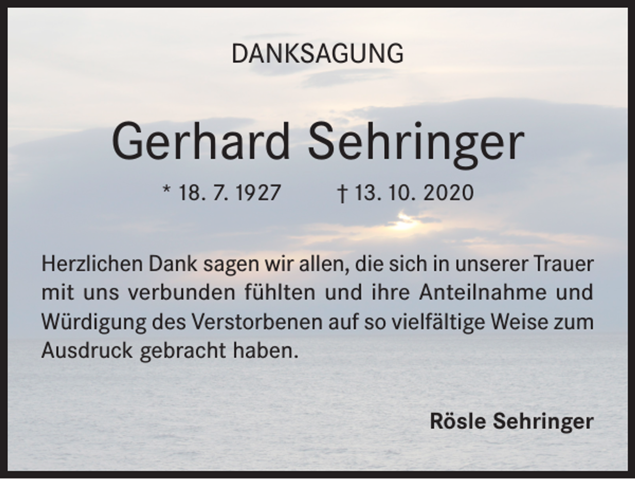 <p>DANKSAGUNG</p><p>Gerhard Sehringer<br />* 18. 7. 1927</p><p>† 13. 10. 2020</p><p>Herzlichen Dank sagen wir allen, die sich in unserer Trauer<br />mit uns verbunden fühlten und ihre Anteilnahme und<br />Würdigung des Verstorbenen auf so vielfältige Weise zum<br />Ausdruck gebracht haben.<br />Rösle Sehringer</p>