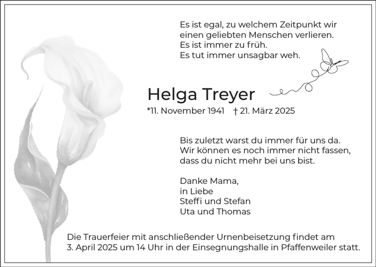 <p>Es ist egal, zu welchem Zeitpunkt wir<br />einen geliebten Menschen verlieren.<br />Es ist immer zu früh.<br />Es tut immer unsagbar weh.</p><p>Helga Treyer<br />*11. November 1941</p><p>† 21. März 2025</p><p>Bis zuletzt warst du immer für uns da.<br />Wir können es noch immer nicht fassen,<br />dass du nicht mehr bei uns bist.<br />Danke Mama,<br />in Liebe<br />Steffi und Stefan<br />Uta und Thomas<br />Die Trauerfeier mit anschließender Urnenbeisetzung findet am<br />3. April 2025 um 14 Uhr in der Einsegnungshalle in Pfaffenweiler statt.</p>