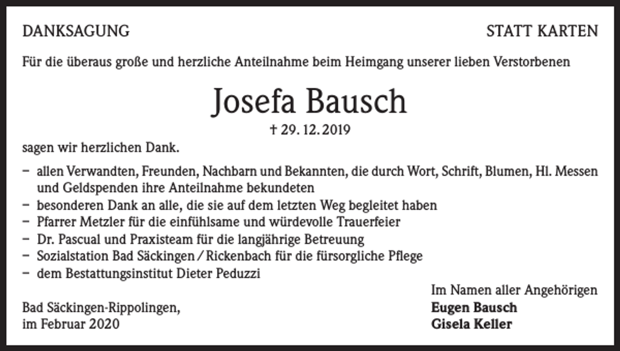 <p>DANKSAGUNG</p><p>STATT KARTEN</p><p>Für die überaus große und herzliche Anteilnahme beim Heimgang unserer lieben Verstorbenen</p><p>Josefa Bausch<br />† 29. 12. 2019</p><p>sagen wir herzlichen Dank.<br />– allen Verwandten, Freunden, Nachbarn und Bekannten, die durch Wort, Schrift, Blumen, Hl. Messen<br />und Geldspenden ihre Anteilnahme bekundeten<br />– besonderen Dank an alle, die sie auf dem letzten Weg begleitet haben<br />– Pfarrer Metzler für die einfühlsame und würdevolle Trauerfeier<br />– Dr. Pascual und Praxisteam für die langjährige Betreuung<br />– Sozialstation Bad Säckingen / Rickenbach für die fürsorgliche Pflege<br />– dem Bestattungsinstitut Dieter Peduzzi</p><p>Im Namen aller Angehörigen<br />Bad Säckingen-Rippolingen,<br />Eugen Bausch<br />im Februar 2020<br />Gisela Keller</p>