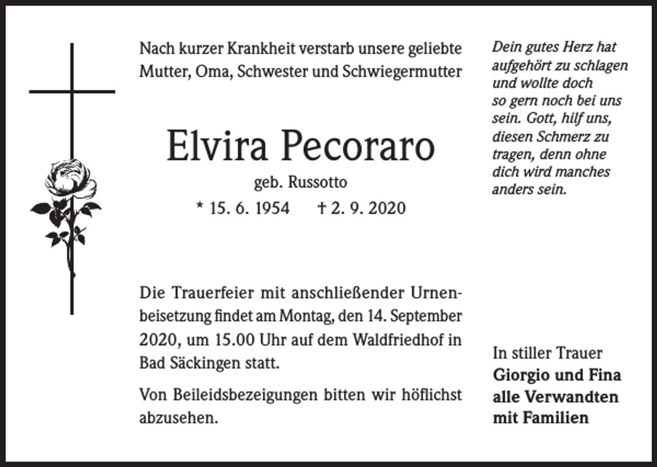 <p>Nach kurzer Krankheit verstarb unsere geliebte<br />Mutter, Oma, Schwester und Schwiegermutter</p><p>Elvira Pecoraro<br />geb. Russotto<br />* 15. 6. 1954<br />† 2. 9. 2020</p><p>Die Trauerfeier mit anschließender Urnenbeisetzung findet am Montag, den 14. September<br />2020, um 15.00 Uhr auf dem Waldfriedhof in<br />Bad Säckingen statt.<br />Von Beileidsbezeigungen bitten wir höflichst<br />abzusehen.</p><p>Dein gutes Herz hat<br />aufgehört zu schlagen<br />und wollte doch<br />so gern noch bei uns<br />sein. Gott, hilf uns,<br />diesen Schmerz zu<br />tragen, denn ohne<br />dich wird manches<br />anders sein.</p><p>In stiller Trauer<br />Giorgio und Fina<br />alle Verwandten<br />mit Familien</p>