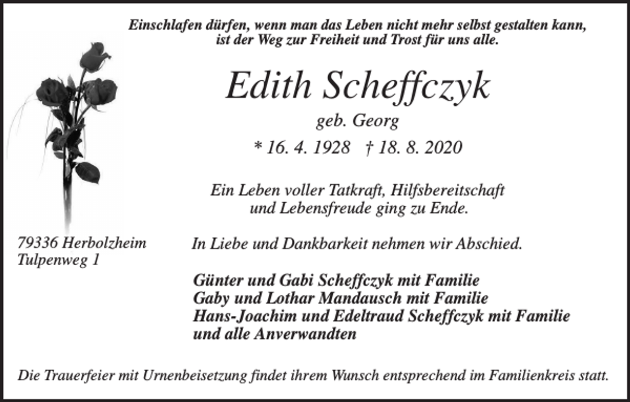 <p>Einschlafen dürfen, wenn man das Leben nicht mehr selbst gestalten kann,<br />ist der Weg zur Freiheit und Trost für uns alle.</p><p>Edith Scheffczyk<br />geb. Georg<br />* 16. 4. 1928 † 18. 8. 2020<br />Ein Leben voller Tatkraft, Hilfsbereitschaft<br />und Lebensfreude ging zu Ende.<br />79336 Herbolzheim<br />Tulpenweg 1</p><p>In Liebe und Dankbarkeit nehmen wir Abschied.<br />Günter und Gabi Scheffczyk mit Familie<br />Gaby und Lothar Mandausch mit Familie<br />Hans-Joachim und Edeltraud Scheffczyk mit Familie<br />und alle Anverwandten</p><p>Die Trauerfeier mit Urnenbeisetzung findet ihrem Wunsch entsprechend im Familienkreis statt.</p>