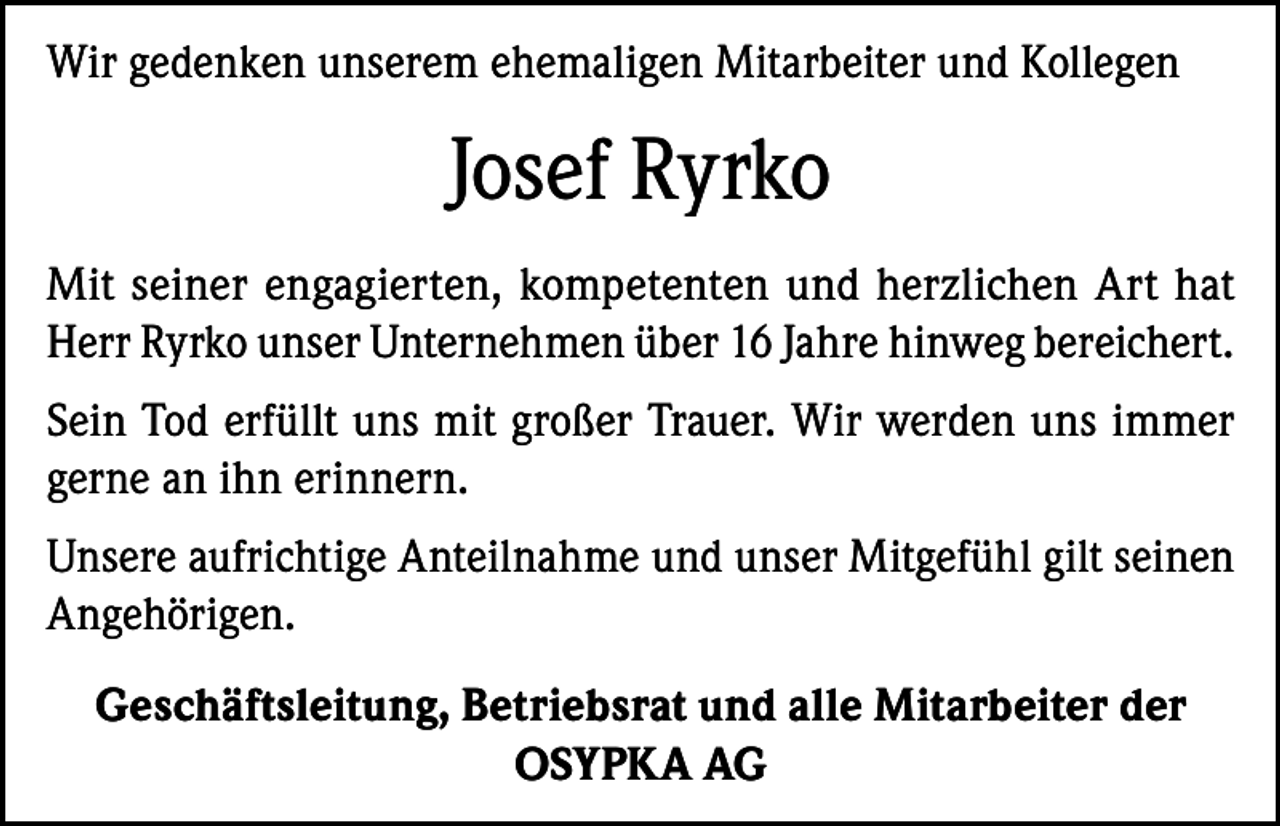 <p>Wir gedenken unserem ehemaligen Mitarbeiter und Kollegen</p><p>Josef Ryrko<br />Mit seiner engagierten, kompetenten und herzlichen Art hat<br />Herr Ryrko unser Unternehmen über 16 Jahre hinweg bereichert.<br />Sein Tod erfüllt uns mit großer Trauer. Wir werden uns immer<br />gerne an ihn erinnern.<br />Unsere aufrichtige Anteilnahme und unser Mitgefühl gilt seinen<br />Angehörigen.<br />Geschäftsleitung, Betriebsrat und alle Mitarbeiter der<br />OSYPKA AG</p>