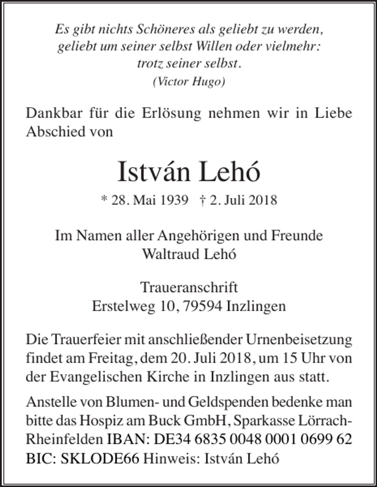 <p>Es gibt nichts Schöneres als geliebt u werden,<br />geliebt um seiner selbst Willen oder vielmehr:<br />trot seiner selbst.<br />(Victor Hugo)</p><p>Dankbar für die Erlösung nehmen wir in Liebe<br />Abschied von</p><p>István Lehó<br />* 28. Mai 1939 † 2. Juli 2018</p><p>Im Namen aller Angehörigen und Freunde<br />Waltraud Lehó<br />Traueranschrift<br />Erstelweg 10, 79594 Inzlingen<br />Die Trauerfeier mit anschließender Urnenbeisetzung<br />findet am Freitag, dem 20. Juli 2018, um 15 Uhr von<br />der Evangelischen Kirche in Inzlingen aus statt.<br />Anstelle von Blumen- und Geldspenden bedenke man<br />bitte das Hospiz am Buck GmbH, Sparkasse LörrachRheinfelden IBAN: DE34 6835 0048 0001 0699 62<br />BIC: SKLODE66 Hinweis: István Lehó</p>