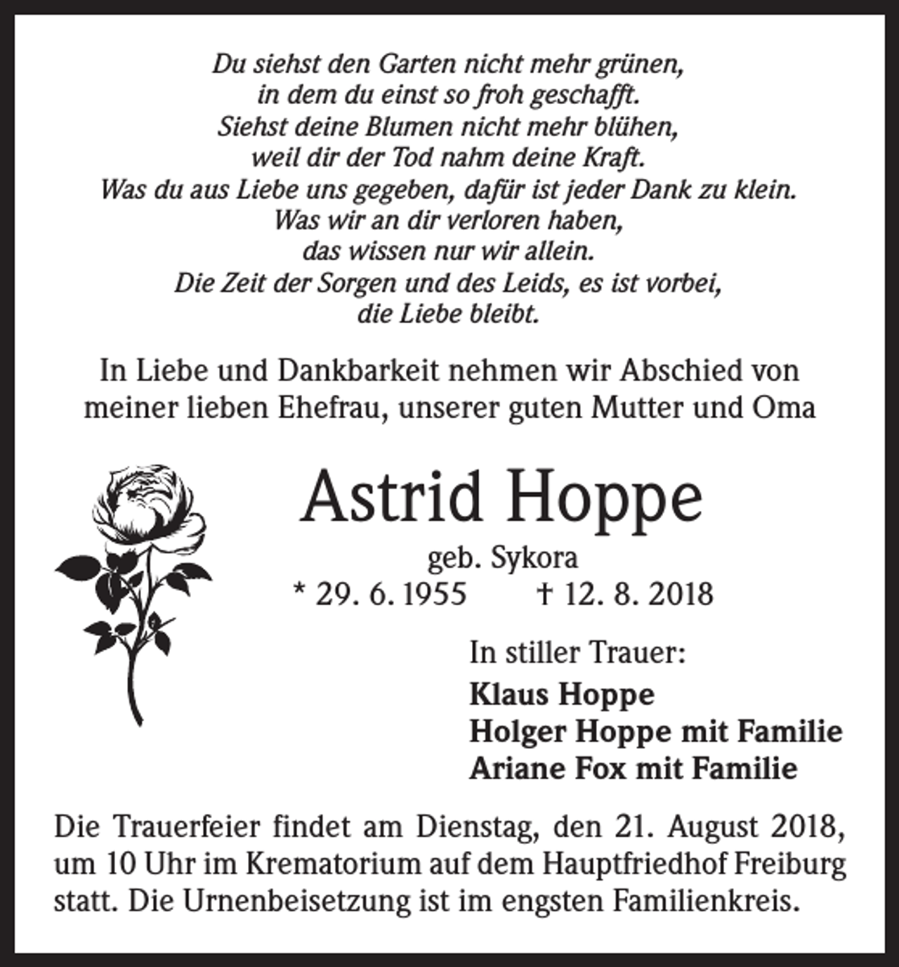 <p>Du siehst den Garten nicht mehr grünen,<br />in dem du einst so froh geschafft.<br />Siehst deine Blumen nicht mehr blühen,<br />weil dir der Tod nahm deine Kraft.<br />Was du aus Liebe uns gegeben, dafür ist jeder Dank zu klein.<br />Was wir an dir verloren haben,<br />das wissen nur wir allein.<br />Die Zeit der Sorgen und des Leids, es ist vorbei,<br />die Liebe bleibt.</p><p>In Liebe und Dankbarkeit nehmen wir Abschied von<br />meiner lieben Ehefrau, unserer guten Mutter und Oma</p><p>Astrid Hoppe</p><p>geb. Sykora<br />* 29. 6. 1955 † 12. 8. 2018<br />In stiller Trauer:<br />Klaus Hoppe<br />Holger Hoppe mit Familie<br />Ariane Fox mit Familie<br />Die Trauerfeier findet am Dienstag, den 21. August 2018,<br />um 10 Uhr im Krematorium auf dem Hauptfriedhof Freiburg<br />statt. Die Urnenbeisetzung ist im engsten Familienkreis.</p>
