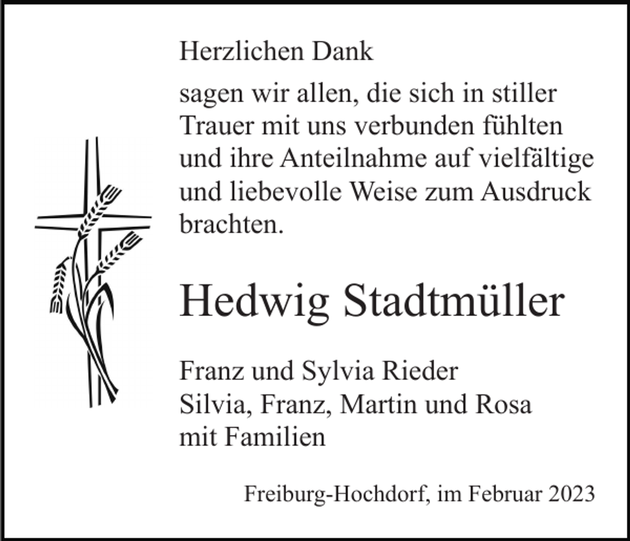 <p>Herzlichen Dank<br />sagen wir allen, die sich in stiller<br />Trauer mit uns verbunden fühlten<br />und ihre Anteilnahme auf vielfältige<br />und liebevolle Weise zum Ausdruck<br />brachten.</p><p>Hedwig Stadtmüller<br />Franz und Sylvia Rieder<br />Silvia, Franz, Martin und Rosa<br />mit Familien<br />Freiburg-Hochdorf, im Februar 2023</p>