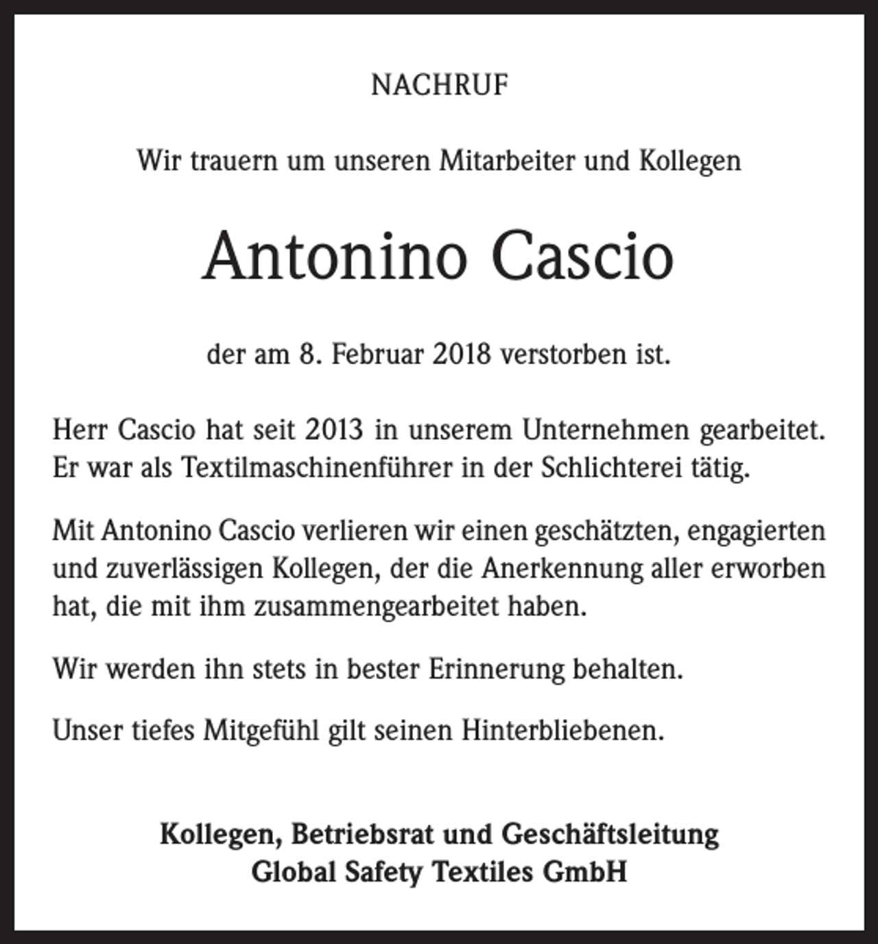 <p>NACHRUF<br />Wir trauern um unseren Mitarbeiter und Kollegen</p><p>Antonino Cascio<br />der am 8. Februar 2018 verstorben ist.<br />Herr Cascio hat seit 2013 in unserem Unternehmen gearbeitet.<br />Er war als Textilmaschinenführer in der Schlichterei tätig.<br />Mit Antonino Cascio verlieren wir einen geschätzten, engagierten<br />und zuverlässigen Kollegen, der die Anerkennung aller erworben<br />hat, die mit ihm zusammengearbeitet haben.<br />Wir werden ihn stets in bester Erinnerung behalten.<br />Unser tiefes Mitgefühl gilt seinen Hinterbliebenen.<br />Kollegen, Betriebsrat und Geschäftsleitung<br />Global Safety Textiles GmbH</p>