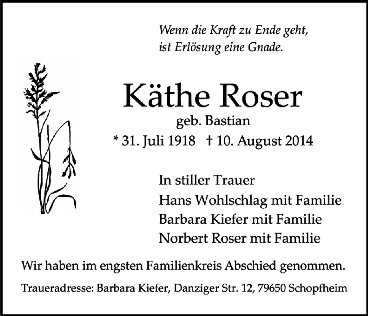 <p>Wenn die Kraft zu Ende geht,<br />ist Erlösung eine Gnade.</p><p>Käthe Roser</p><p>geb. Bastian<br />* 31. Juli 1918 † 10. August 2014<br />In stiller Trauer<br />Hans Wohlschlag mit Familie<br />Barbara Kiefer mit Familie<br />Norbert Roser mit Familie<br />Wir haben im engsten Familienkreis Abschied genommen.<br />Traueradresse: Barbara Kiefer, Danziger Str. 12, 79650 Schop�eim</p>
