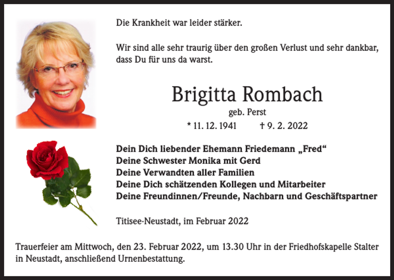 <p>Die Krankheit war leider stärker.<br />Wir sind alle sehr traurig über den großen Verlust und sehr dankbar,<br />dass Du für uns da warst.</p><p>Brigitta Rombach<br />geb. Perst<br />* 11. 12. 1941<br />† 9. 2. 2022</p><p>Dein Dich liebender Ehemann Friedemann „Fred“<br />Deine Schwester Monika mit Gerd<br />Deine Verwandten aller Familien<br />Deine Dich schätzenden Kollegen und Mitarbeiter<br />Deine Freundinnen/Freunde, Nachbarn und Geschäftspartner<br />Titisee-Neustadt, im Februar 2022<br />Trauerfeier am Mittwoch, den 23. Februar 2022, um 13.30 Uhr in der Friedhofskapelle Stalter<br />in Neustadt, anschließend Urnenbestattung.</p>