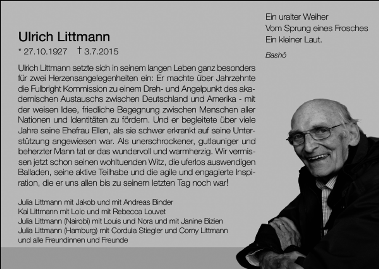 <p>Ulrich Littmann<br />* 27.10.1927</p><p>† 3.7.2015</p><p>Ulrich Littmann setzte sich in seinem langen Leben ganz besonders<br />für zwei Herzensangelegenheiten ein: Er machte über Jahrzehnte<br />die Fulbright Kommission zu einem Dreh- und Angelpunkt des akademischen Austauschs zwischen Deutschland und Amerika - mit<br />der weisen Idee, friedliche Begegnung zwischen Menschen aller<br />Nationen und Identitäten zu fördern. Und er begleitete über viele<br />Jahre seine Ehefrau Ellen, als sie schwer erkrankt auf seine Unterstützung angewiesen war. Als unerschrockener, gutlauniger und<br />beherzter Mann tat er das wundervoll und warmherzig. Wir vermissen jetzt schon seinen wohltuenden Witz, die uferlos auswendigen<br />Balladen, seine aktive Teilhabe und die agile und engagierte Inspiration, die er uns allen bis zu seinem letzten Tag noch war!<br />Julia Littmann mit Jakob und mit Andreas Binder<br />Kai Littmann mit Loic und mit Rebecca Louvet<br />Julia Littmann (Nairobi) mit Louis und Nora und mit Janine Bizien<br />Julia Littmann (Hamburg) mit Cordula Stiegler und Corny Littmann<br />und alle Freundinnen und Freunde</p><p>Ein uralter Weiher<br />Vom Sprung eines Frosches<br />Ein kleiner Laut.<br />Bashô</p>