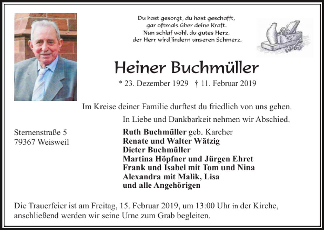 <p>Du hast gesorgt, du hast geschafft,<br />gar oftmals über deine Kraft.<br />Nun schlaf wohl, du gutes Herz,<br />der Herr wird lindern unseren Schmerz.</p><p>Heiner Buchmüller<br />* 23. Dezember 1929 † 11. Februar 2019</p><p>Im Kreise deiner Familie durftest du friedlich von uns gehen.<br />Sternenstraße 5<br />79367 Weisweil</p><p>In Liebe und Dankbarkeit nehmen wir Abschied.<br />Ruth Buchmüller geb. Karcher<br />Renate und Walter Wätzig<br />Dieter Buchmüller<br />Martina Höpfner und Jürgen Ehret<br />Frank und Isabel mit Tom und Nina<br />Alexandra mit Malik, Lisa<br />und alle Angehörigen</p><p>Die Trauerfeier ist am Freitag, 15. Februar 2019, um 13:00 Uhr in der Kirche,<br />anschließend werden wir seine Urne zum Grab begleiten.</p>