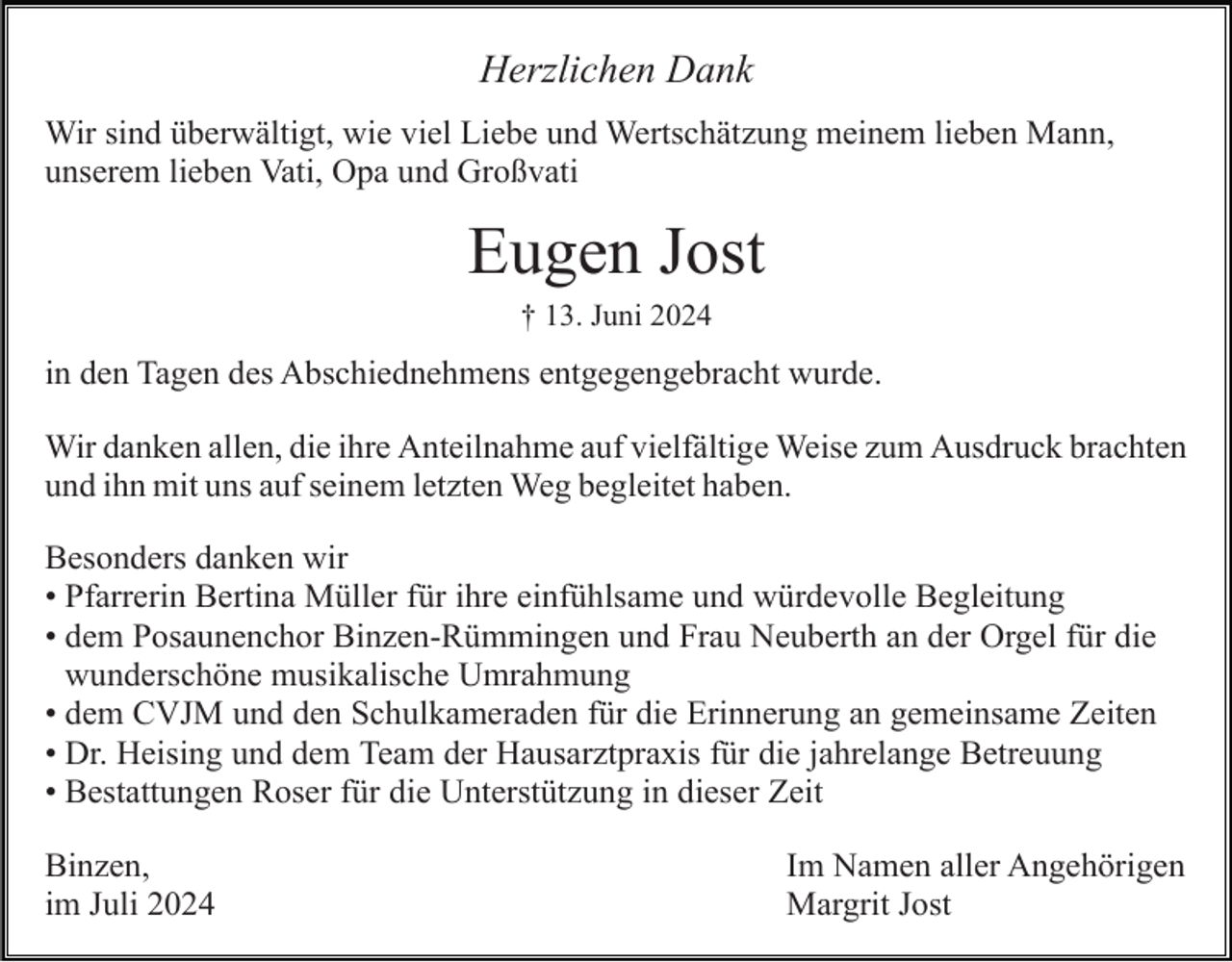 <p>Herzlichen Dank<br />Wir sind überwältigt, wie viel Liebe und Wertschätzung meinem lieben Mann,<br />unserem lieben Vati, Opa und Großvati</p><p>Eugen Jost<br />† 13. Juni 2024</p><p>in den Tagen des Abschiednehmens entgegengebracht wurde.<br />Wir danken allen, die ihre Anteilnahme auf vielfältige Weise zum Ausdruck brachten<br />und ihn mit uns auf seinem letzten Weg begleitet haben.<br />Besonders danken wir<br />• Pfarrerin Bertina Müller für ihre einfühlsame und würdevolle Begleitung<br />Orgel für die<br />die<br />• dem Posaunenchor Binzen-Rümmingen und Frau Neuberth an der Orgel<br />wunderschönemusikalische<br />musikalischeUmrahmung<br />Umrahmung<br />wunderschöne<br />Schulkameraden fürfürdie<br />• dem CVJM und den Schulkammeraden<br />dieErinnerung<br />Erinnerunganangemeinsame<br />gemeinsameZeiten<br />Zeiten<br />die jahrelange<br />jahrelange Betreuung<br />Betreuung<br />• Dr. Heising und dem Team der Hausarztpraxis für die<br />• Bestattungen Roser für die Unterstützung in dieser Zeit<br />Binzen,<br />im Juli 2024</p><p>Im Namen aller Angehörigen<br />Margrit Jost</p>