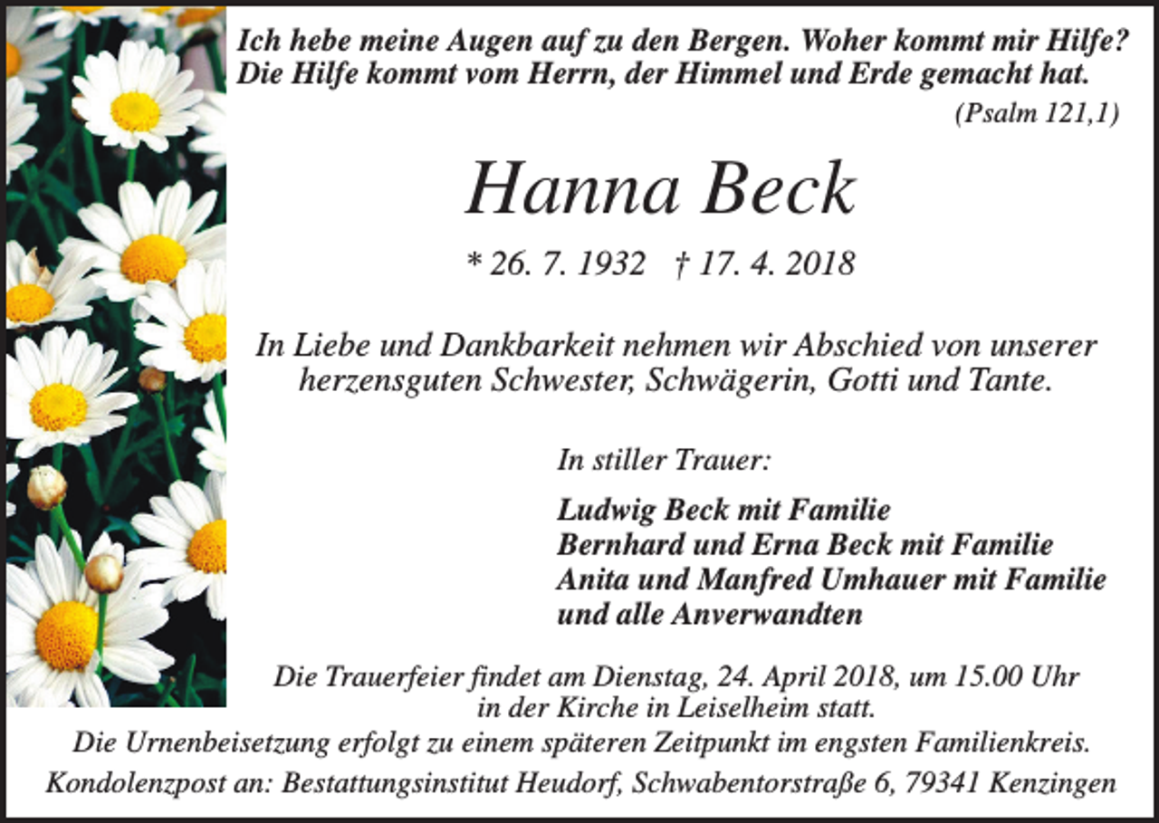 <p>Ich hebe meine Augen auf zu den Bergen. Woher kommt mir Hilfe?<br />Die Hilfe kommt vom Herrn, der Himmel und Erde gemacht hat.<br />(Psalm 121,1)</p><p>Hanna Beck<br />* 26. 7. 1932 † 17. 4. 2018<br />In Liebe und Dankbarkeit nehmen wir Abschied von unserer<br />herzensguten Schwester, Schwägerin, Gotti und Tante.<br />In stiller Trauer:<br />Ludwig Beck mit Familie<br />Bernhard und Erna Beck mit Familie<br />Anita und Manfred Umhauer mit Familie<br />und alle Anverwandten<br />Die Trauerfeier findet am Dienstag, 24. April 2018, um 15.00 Uhr<br />in der Kirche in Leiselheim statt.<br />Die Urnenbeisetzung erfolgt zu einem späteren Zeitpunkt im engsten Familienkreis.<br />Kondolenzpost an: Bestattungsinstitut Heudorf, Schwabentorstraße 6, 79341 Kenzingen</p>