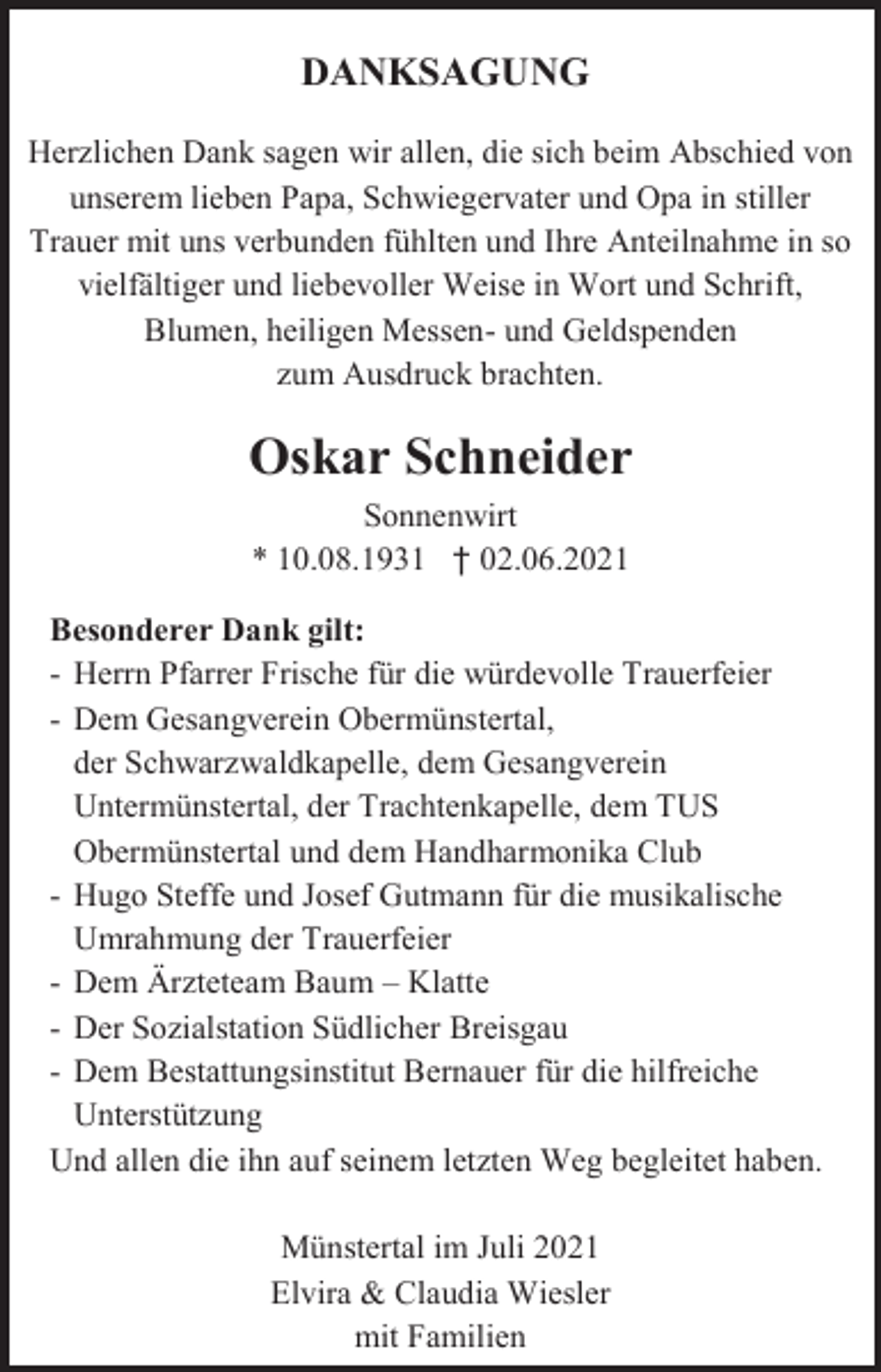 <p>DANKSAGUNG<br />Herzlichen Dank sagen wir allen, die sich beim Abschied von<br />unserem lieben Papa, Schwiegervater und Opa in stiller<br />Trauer mit uns verbunden fühlten und Ihre Anteilnahme in so<br />vielfältiger und liebevoller Weise in Wort und Schrift,<br />Blumen, heiligen Messen- und Geldspenden<br />zum Ausdruck brachten.</p><p>Oskar Schneider<br />Sonnenwirt<br />* 10.08.1931 † 02.06.2021<br />Besonderer Dank gilt:<br />- Herrn Pfarrer Frische für die würdevolle Trauerfeier<br />- Dem Gesangverein Obermünstertal,<br />der Schwarzwaldkapelle, dem Gesangverein<br />Untermünstertal, der Trachtenkapelle, dem TUS<br />Obermünstertal und dem Handharmonika Club<br />- Hugo Steffe und Josef Gutmann für die musikalische<br />Umrahmung der Trauerfeier<br />- Dem Ärzteteam Baum – Klatte<br />- Der Sozialstation Südlicher Breisgau<br />- Dem Bestattungsinstitut Bernauer für die hilfreiche<br />Unterstützung<br />Und allen die ihn auf seinem letzten Weg begleitet haben.<br />Münstertal im Juli 2021<br />Elvira &amp; Claudia Wiesler<br />mit Familien</p>