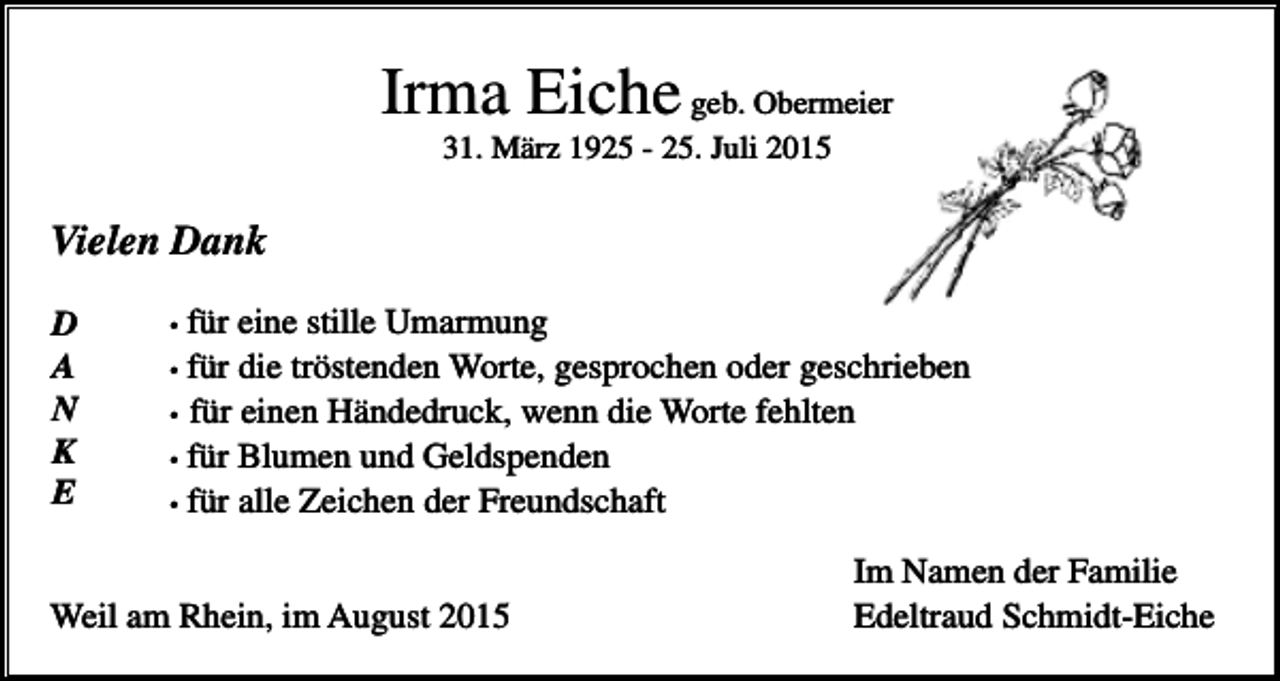 <p>Irma Eiche geb. Obermeier<br />31. März 1925 - 25. Juli 2015</p><p>Vielen Dank<br />D<br />A<br />N<br />K<br />E</p><p>für eine stille Umarmung<br />für die tröstenden Worte, gesprochen oder geschrieben<br />• für einen Händedruck, wenn die Worte fehlten<br />• für Blumen und Geldspenden<br />• für alle Zeichen der Freundschaft<br />•<br />•</p><p>Weil am Rhein, im August 2015</p><p>Im Namen der Familie<br />Edeltraud Schmidt-Eiche</p>