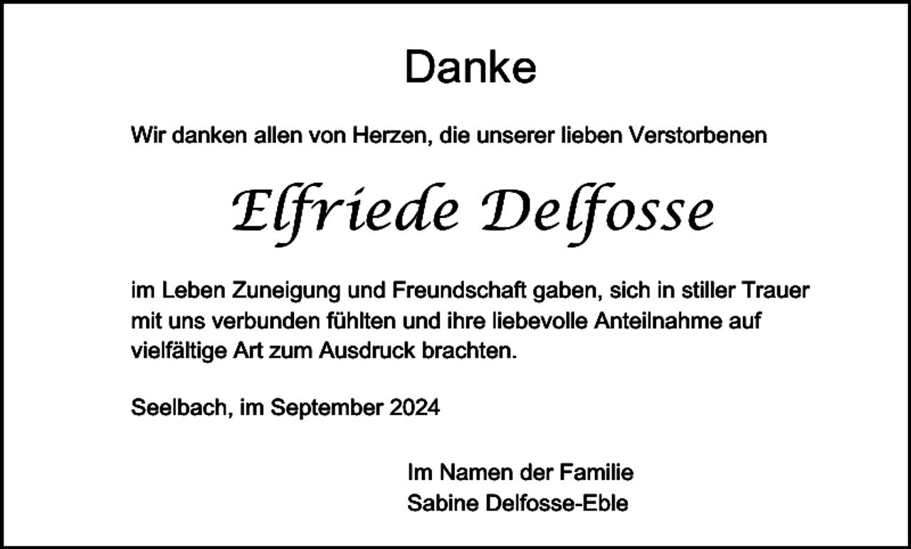 <p>Danke<br />Wir danken allen von Herzen, die unserer lieben Verstorbenen</p><p>Elfriede Delfosse<br />im Leben Zuneigung und Freundschaft gaben, sich in stiller Trauer<br />mit uns verbunden fühlten und ihre liebevolle Anteilnahme auf<br />vielfältige Art zum Ausdruck brachten.<br />Seelbach, im September 2024<br />Im Namen der Familie<br />Sabine Delfosse-Eble</p>