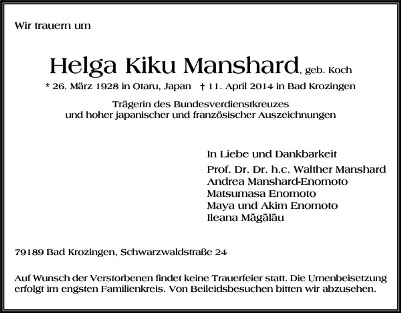 <p>Wir trauern um</p><p>Helga Kiku Manshard</p><p>, geb. Koch</p><p>* 26. März 1928 in Otaru, Japan † 11. April 2014 in Bad Krozingen<br />Trägerin des Bundesverdienstkreuzes<br />und hoher japanischer und französischer Auszeichnungen</p><p>In Liebe und Dankbarkeit<br />Prof. Dr. Dr. h.c. Walther Manshard<br />Andrea Manshard-Enomoto<br />Matsumasa Enomoto<br />Maya und Akim Enomoto<br />Ileana Mãgãlãu<br />79189 Bad Krozingen, Schwarzwaldstraße 24<br />Auf Wunsch der Verstorbenen findet keine Trauerfeier statt. Die Urnenbeisetzung<br />erfolgt im engsten Familienkreis. Von Beileidsbesuchen bitten wir abzusehen.</p>