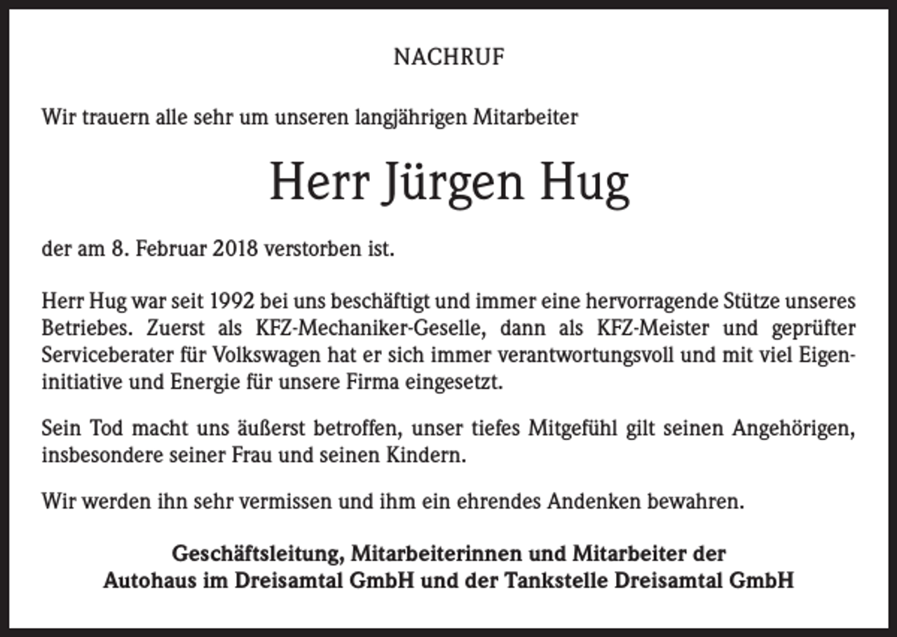 <p>NACHRUF<br />Wir trauern alle sehr um unseren langjährigen Mitarbeiter</p><p>Herr Jürgen Hug<br />der am 8. Februar 2018 verstorben ist.<br />Herr Hug war seit 1992 bei uns beschäftigt und immer eine hervorragende Stütze unseres<br />Betriebes. Zuerst als KFZ-Mechaniker-Geselle, dann als KFZ-Meister und geprüfter<br />Serviceberater für Volkswagen hat er sich immer verantwortungsvoll und mit viel Eigeninitiative und Energie für unsere Firma eingesetzt.<br />Sein Tod macht uns äußerst betroffen, unser tiefes Mitgefühl gilt seinen Angehörigen,<br />insbesondere seiner Frau und seinen Kindern.<br />Wir werden ihn sehr vermissen und ihm ein ehrendes Andenken bewahren.<br />Geschäftsleitung, Mitarbeiterinnen und Mitarbeiter der<br />Autohaus im Dreisamtal GmbH und der Tankstelle Dreisamtal GmbH</p>