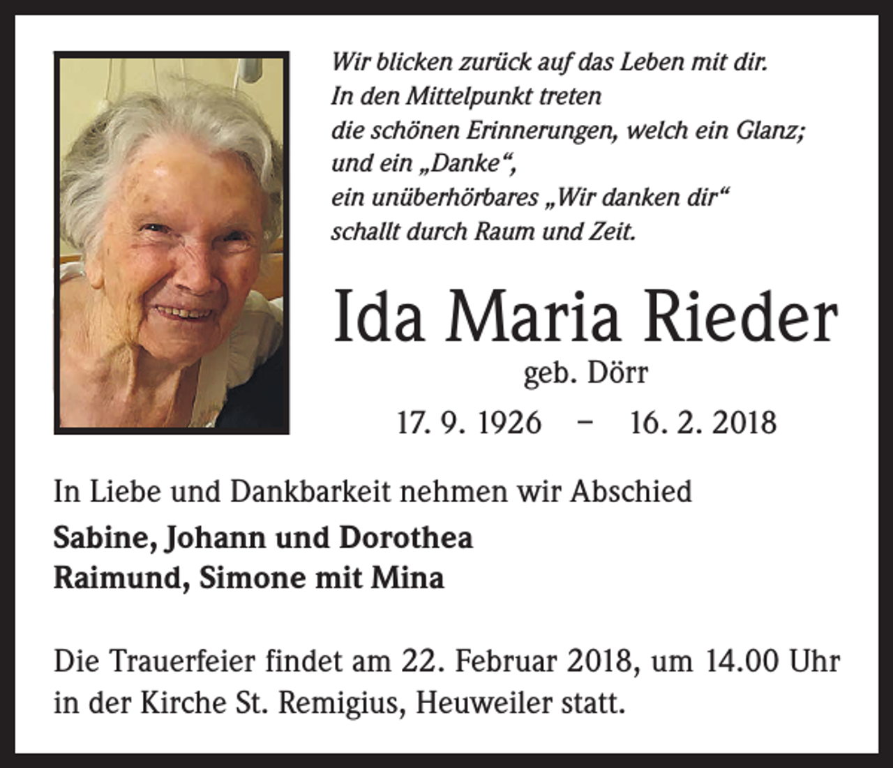 <p>Wir blicken zurück auf das Leben mit dir.<br />In den Mittelpunkt treten<br />die schönen Erinnerungen, welch ein Glanz;<br />und ein „Danke“,<br />ein unüberhörbares „Wir danken dir“<br />schallt durch Raum und Zeit.</p><p>Ida Maria Rieder<br />geb. Dörr<br />17. 9. 1926 – 16. 2. 2018</p><p>In Liebe und Dankbarkeit nehmen wir Abschied<br />Sabine, Johann und Dorothea<br />Raimund, Simone mit Mina<br />Die Trauerfeier findet am 22. Februar 2018, um 14.00 Uhr<br />in der Kirche St. Remigius, Heuweiler statt.</p>