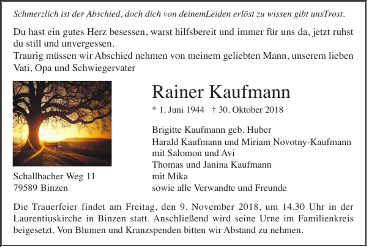 <p>Schmerzlich ist der Abschied, doch dich von deinemLeiden erlöst zu wissen gibt unsTrost.</p><p>Du hast ein gutes Herz besessen, warst hilfsbereit und immer für uns da, jetzt ruhst<br />du still und unvergessen.<br />Traurig müssen wir Abschied nehmen von meinem geliebten Mann, unserem lieben<br />Vati, Opa und Schwiegervater</p><p>Rainer Kaufmann<br />* 1. Juni 1944 † 30. Oktober 2018</p><p>Schallbacher Weg 11<br />79589 Binzen</p><p>Brigitte Kaufmann geb. Huber<br />Harald Kaufmann und Miriam Novotny-Kaufmann<br />mit Salomon und Avi<br />Thomas und Janina Kaufmann<br />mit Mika<br />sowie alle Verwandte und Freunde</p><p>Die Trauerfeier findet am Freitag, den 9. November 2018, um 14.30 Uhr in der<br />Laurentiuskirche in Binzen statt. Anschließend wird seine Urne im Familienkreis<br />beigesetzt. Von Blumen und Kranzspenden bitten wir Abstand zu nehmen.</p>
