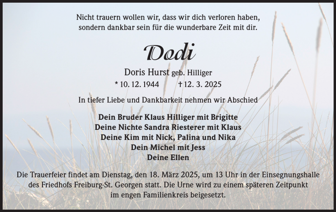 <p>Nicht trauern wollen wir, dass wir dich verloren haben,<br />sondern dankbar sein für die wunderbare Zeit mit dir.</p><p>Dodi<br />Doris Hurst geb. Hilliger<br />* 10. 12. 1944</p><p>† 12. 3. 2025</p><p>In tiefer Liebe und Dankbarkeit nehmen wir Abschied<br />Dein Bruder Klaus Hilliger mit Brigitte<br />Deine Nichte Sandra Riesterer mit Klaus<br />Deine Kim mit Nick, Palina und Nika<br />Dein Michel mit Jess<br />Deine Ellen<br />Die Trauerfeier findet am Dienstag, den 18. März 2025, um 13 Uhr in der Einsegnungshalle<br />des Friedhofs Freiburg-St. Georgen statt. Die Urne wird zu einem späteren Zeitpunkt<br />im engen Familienkreis beigesetzt.</p>