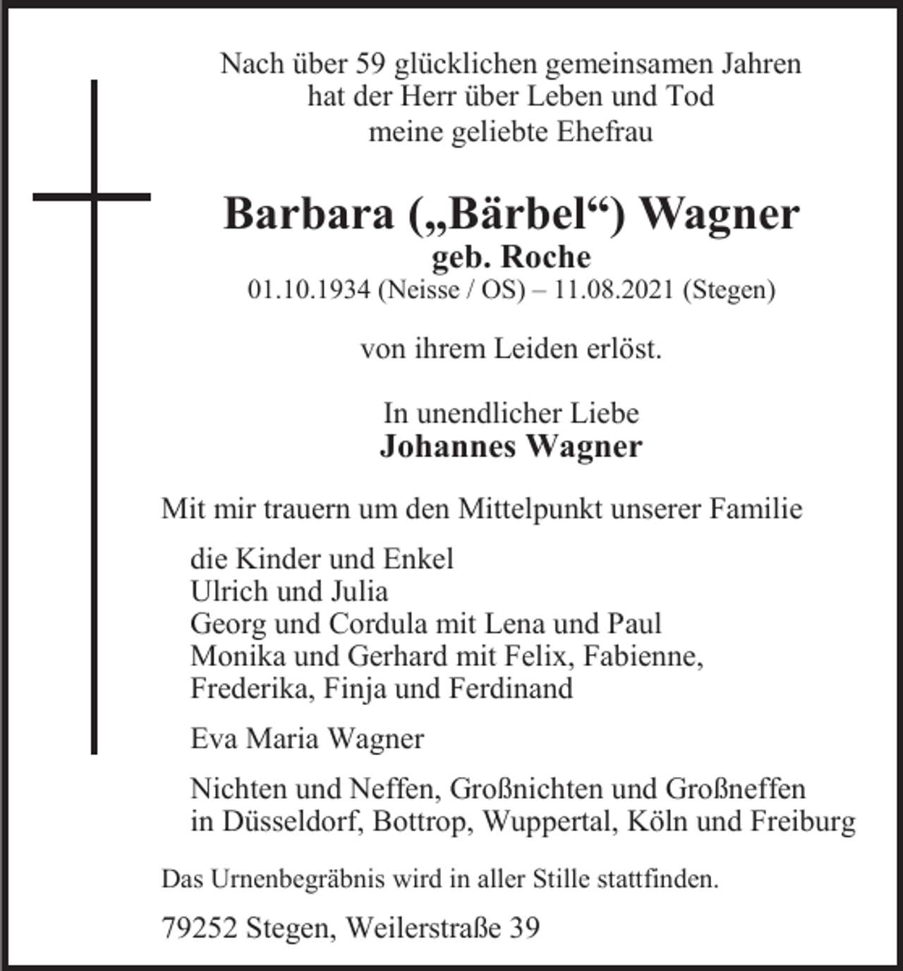 <p>Nach über 59 glücklichen gemeinsamen Jahren<br />hat der Herr über Leben und Tod<br />meine geliebte Ehefrau</p><p>Barbara („Bärbel“) Wagner<br />geb. Roche</p><p>01.10.1934 (Neisse / OS) – 11.08.2021 (Stegen)</p><p>von ihrem Leiden erlöst.<br />In unendlicher Liebe</p><p>Johannes Wagner<br />Mit mir trauern um den Mittelpunkt unserer Familie<br />die Kinder und Enkel<br />Ulrich und Julia<br />Georg und Cordula mit Lena und Paul<br />Monika und Gerhard mit Felix, Fabienne,<br />Frederika, Finja und Ferdinand<br />Eva Maria Wagner<br />Nichten und Neffen, Großnichten und Großneffen<br />in Düsseldorf, Bottrop, Wuppertal, Köln und Freiburg<br />Das Urnenbegräbnis wird in aller Stille stattfinden.</p><p>79252 Stegen, Weilerstraße 39</p>