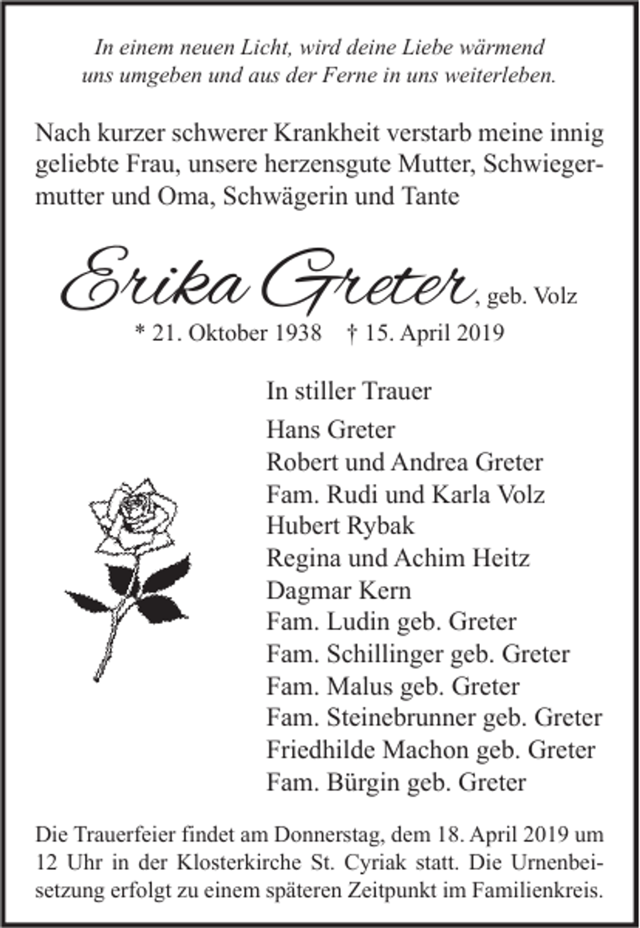 <p>In einem neuen Licht, wird deine Liebe wärmend<br />uns umgeben und aus der Ferne in uns weiterleben.</p><p>Nach kurzer schwerer Krankheit verstarb meine innig<br />geliebte Frau, unsere herzensgute Mutter, Schwiegermutter und Oma, Schwägerin und Tante</p><p>Erika Greter</p><p>, geb. Volz<br />* 21. Oktober 1938 † 15. April 2019</p><p>In stiller Trauer<br />Hans Greter<br />Robert und Andrea Greter<br />Fam. Rudi und Karla Volz<br />Hubert Rybak<br />Regina und Achim Heitz<br />Dagmar Kern<br />Fam. Ludin geb. Greter<br />Fam. Schillinger geb. Greter<br />Fam. Malus geb. Greter<br />Fam. Steinebrunner geb. Greter<br />Friedhilde Machon geb. Greter<br />Fam. Bürgin geb. Greter<br />Die Trauerfeier findet am Donnerstag, dem 18. April 2019 um<br />12 Uhr in der Klosterkirche St. Cyriak statt. Die Urnenbeisetzung erfolgt zu einem späteren Zeitpunkt im Familienkreis.</p>