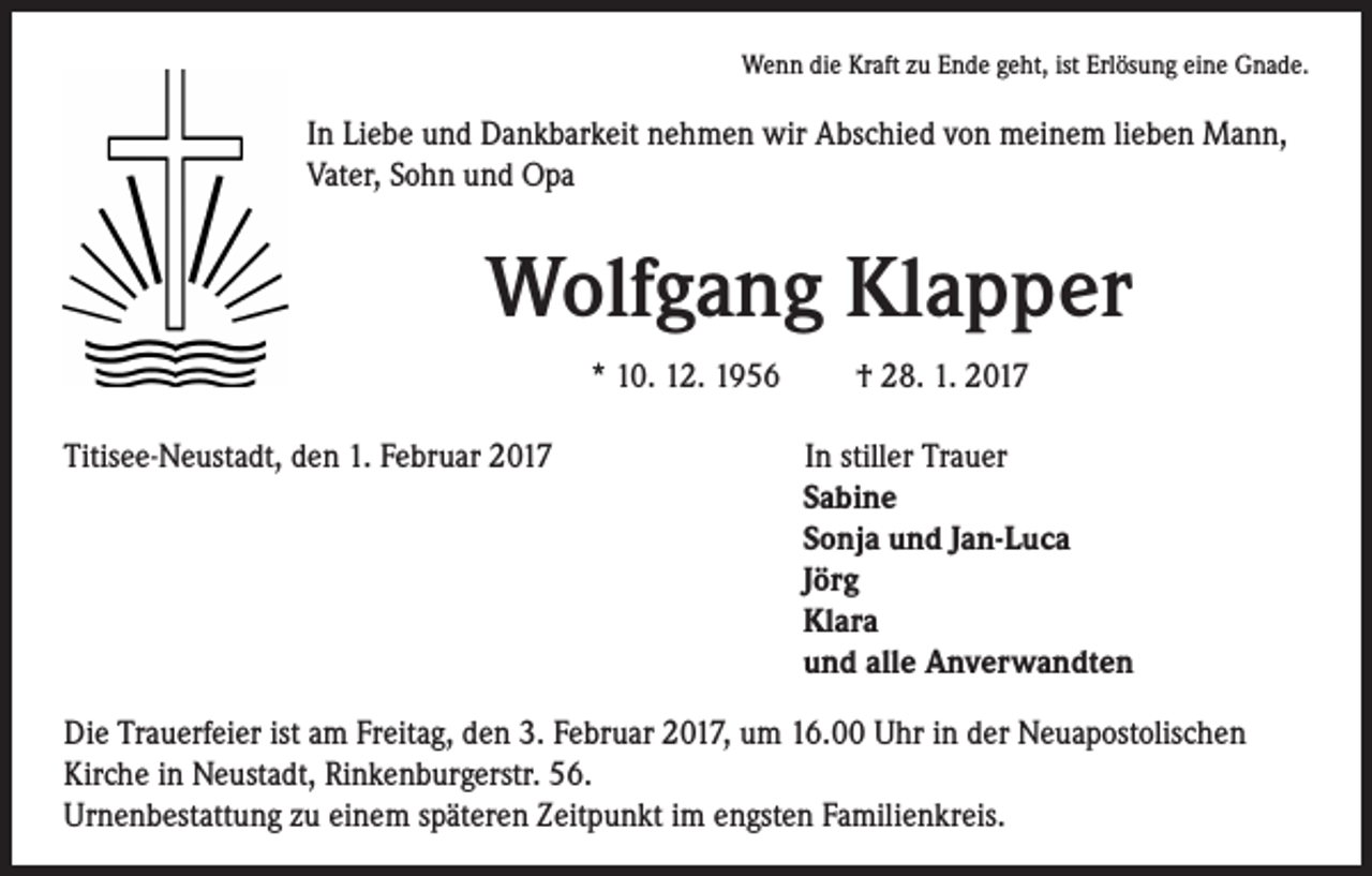 <p>Wenn die Kraft zu Ende geht, ist Erlösung eine Gnade.</p><p>In Liebe und Dankbarkeit nehmen wir Abschied von meinem lieben Mann,<br />Vater, Sohn und Opa</p><p>Wolfgang Klapper<br />* 10. 12. 1956 † 28. 1. 2017</p><p>Titisee-Neustadt, den 1. Februar 2017</p><p>In stiller Trauer<br />Sabine<br />Sonja und Jan-Luca<br />Jörg<br />Klara<br />und alle Anverwandten</p><p>Die Trauerfeier ist am Freitag, den 3. Februar 2017, um 16.00 Uhr in der Neuapostolischen<br />Kirche in Neustadt, Rinkenburgerstr. 56.<br />Urnenbestattung zu einem späteren Zeitpunkt im engsten Familienkreis.</p>