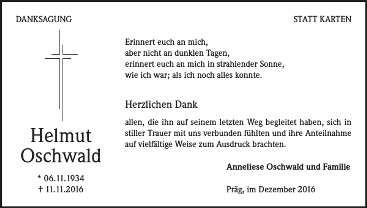 <p>DANKSAGUNG</p><p>STATT KARTEN<br />Erinnert euch an mich,<br />aber nicht an dunklen Tagen,<br />erinnert euch an mich in strahlender Sonne,<br />wie ich war; als ich noch alles konnte.</p><p>Herzlichen Dank</p><p>Helmut<br />Oschwald<br />* 06.11.1934<br />† 11.11.2016</p><p>allen, die ihn auf seinem letzten Weg begleitet haben, sich in<br />stiller Trauer mit uns verbunden fühlten und ihre Anteilnahme<br />auf vielfältige Weise zum Ausdruck brachten.<br />Anneliese Oschwald und Familie<br />Präg, im Dezember 2016</p>