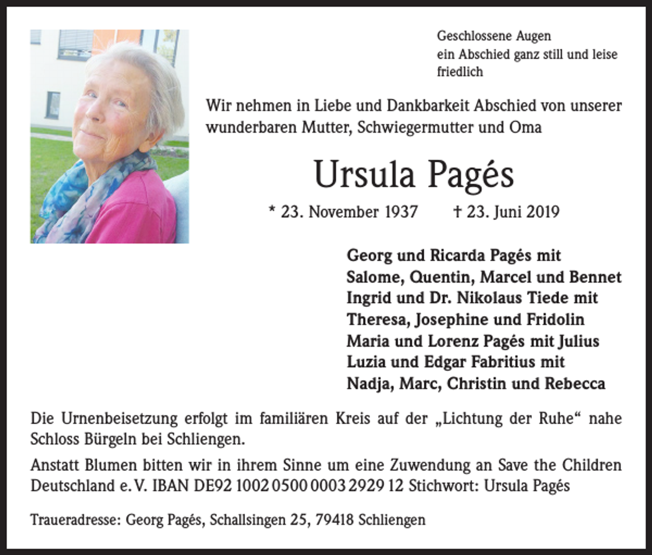 <p>Geschlossene Augen<br />ein Abschied ganz still und leise<br />friedlich</p><p>Wir nehmen in Liebe und Dankbarkeit Abschied von unserer<br />wunderbaren Mutter, Schwiegermutter und Oma</p><p>Ursula Pagés<br />* 23. November 1937 † 23. Juni 2019</p><p>Georg und Ricarda Pagés mit<br />Salome, Quentin, Marcel und Bennet<br />Ingrid und Dr. Nikolaus Tiede mit<br />Theresa, Josephine und Fridolin<br />Maria und Lorenz Pagés mit Julius<br />Luzia und Edgar Fabritius mit<br />Nadja, Marc, Christin und Rebecca</p><p>Die Urnenbeisetzung erfolgt im familiären Kreis auf der „Lichtung der Ruhe“ nahe<br />Schloss Bürgeln bei Schliengen.<br />Anstatt Blumen bitten wir in ihrem Sinne um eine Zuwendung an Save the Children<br />Deutschland e. V. IBAN DE92 1002 0503 2929 12 Stichwort: Ursula Pagés<br />Traueradresse: Georg Pagés, Schallsingen 25, 79418 Schliengen</p>