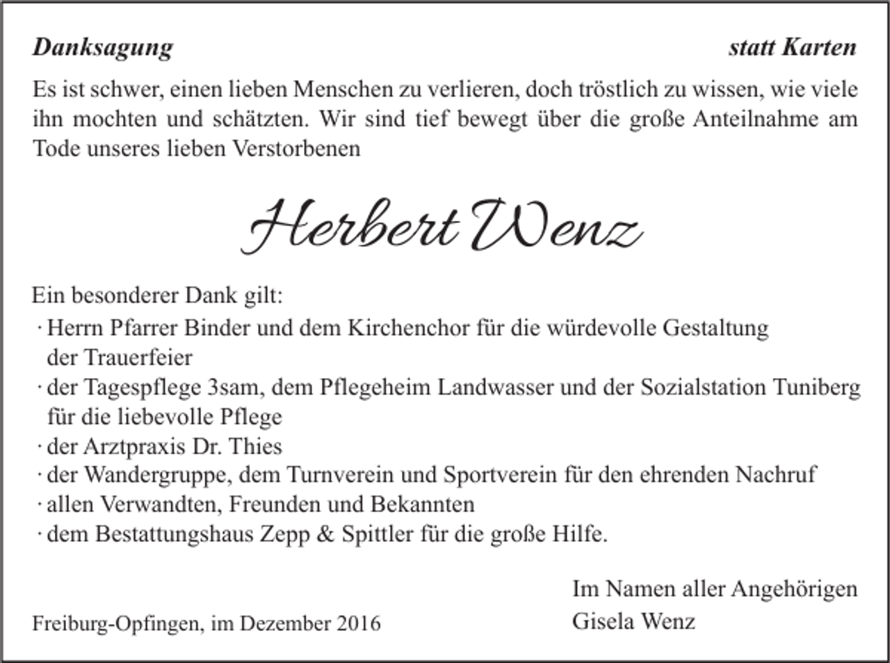 <p>statt Karten</p><p>Danksagung</p><p>Es ist schwer, einen lieben Menschen zu verlieren, doch tröstlich zu wissen, wie viele<br />ihn mochten und schätzten. Wir sind tief bewegt über die große Anteilnahme am<br />Tode unseres lieben Verstorbenen</p><p>Herbert Wenz</p><p>Ein besonderer Dank gilt:<br />∙ Herrn Pfarrer Binder und dem Kirchenchor für die würdevolle Gestaltung<br />der Trauerfeier<br />∙ der Tagespflege 3sam, dem Pflegeheim Landwasser und der Sozialstation Tuniberg<br />für die liebevolle Pflege<br />∙ der Arztpraxis Dr. Thies<br />∙ der Wandergruppe, dem Turnverein und Sportverein für den ehrenden Nachruf<br />∙ allen Verwandten, Freunden und Bekannten<br />∙ dem Bestattungshaus Zepp &amp; Spittler für die große Hilfe.<br />Freiburg-Opfingen, im Dezember 2016</p><p>Im Namen aller Angehörigen<br />Gisela Wenz</p>