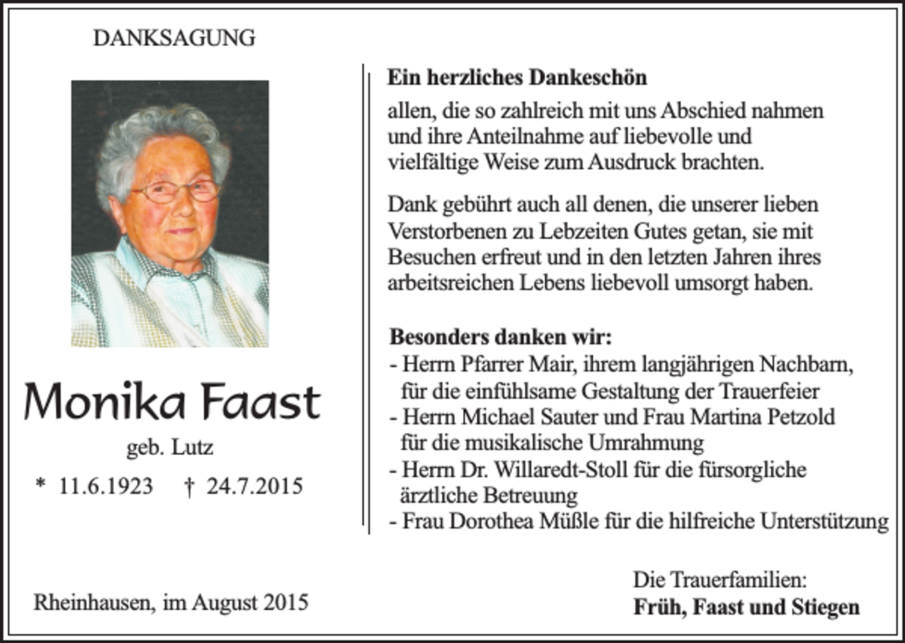 <p>DANKSAGUNG<br />Ein herzliches Dankeschön<br />allen, die so zahlreich mit uns Abschied nahmen<br />und ihre Anteilnahme auf liebevolle und<br />vielfältige Weise zum Ausdruck brachten.<br />Dank gebührt auch all denen, die unserer lieben<br />Verstorbenen zu Lebzeiten Gutes getan, sie mit<br />Besuchen erfreut und in den letzten Jahren ihres<br />arbeitsreichen Lebens liebevoll umsorgt haben.</p><p>Monika Faast<br />geb. Lutz</p><p>* 11.6.1923</p><p>† 24.7.2015</p><p>Rheinhausen, im August 2015</p><p>Besonders danken wir:<br />- Herrn Pfarrer Mair, ihrem langjährigen Nachbarn,<br />für die einfühlsame Gestaltung der Trauerfeier<br />- Herrn Michael Sauter und Frau Martina Petzold<br />für die musikalische Umrahmung<br />- Herrn Dr. Willaredt-Stoll für die fürsorgliche<br />ärztliche Betreuung<br />- Frau Dorothea Müßle für die hilfreiche Unterstützung<br />Die Trauerfamilien:<br />Früh, Faast und Stiegen</p>