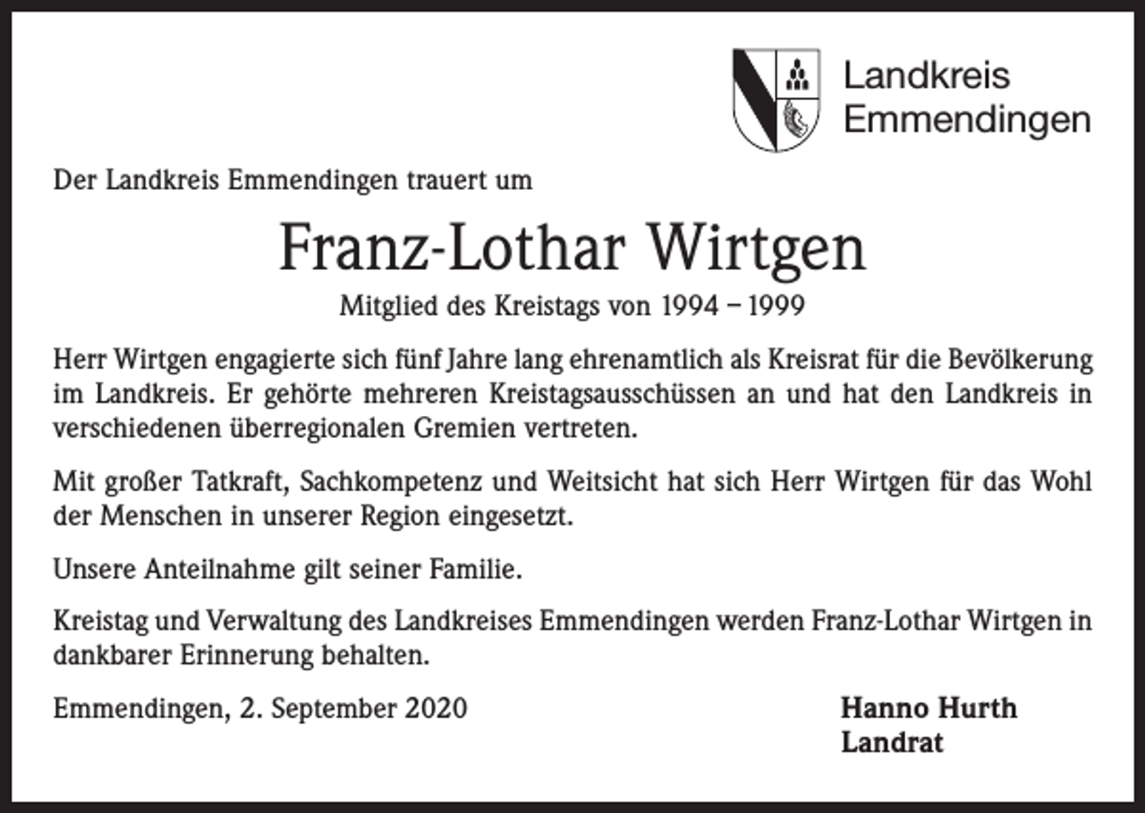 <p>Landkreis<br />Emmendingen<br />Der Landkreis Emmendingen trauert um</p><p>Franz-Lothar Wirtgen<br />Mitglied des Kreistags von 1994 – 1999<br />Herr Wirtgen engagierte sich fünf Jahre lang ehrenamtlich als Kreisrat für die Bevölkerung<br />im Landkreis. Er gehörte mehreren Kreistagsausschüssen an und hat den Landkreis in<br />verschiedenen überregionalen Gremien vertreten.<br />Mit großer Tatkraft, Sachkompetenz und Weitsicht hat sich Herr Wirtgen für das Wohl<br />der Menschen in unserer Region eingesetzt.<br />Unsere Anteilnahme gilt seiner Familie.<br />Kreistag und Verwaltung des Landkreises Emmendingen werden Franz-Lothar Wirtgen in<br />dankbarer Erinnerung behalten.<br />Emmendingen, 2. September 2020 Hanno Hurth<br />Landrat</p>