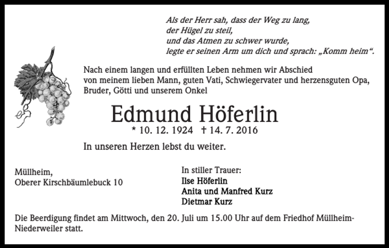 <p>Als der Herr sah, dass der Weg zu lang,<br />der Hügel zu steil,<br />und das Atmen zu schwer wurde,<br />legte er seinen Arm um dich und sprach: „Komm heim“.</p><p>Nach einem langen und erfüllten Leben nehmen wir Abschied<br />von meinem lieben Mann, guten Vati, Schwiegervater und herzensguten Opa,<br />Bruder, Götti und unserem Onkel</p><p>Edmund Höferlin<br />* 10. 12. 1924 † 14. 7. 2016</p><p>In unseren Herzen lebst du weiter.<br />Müllheim,<br />Oberer Kirschbäumlebuck 10</p><p>In stiller Trauer:</p><p>Die Beerdigung findet am Mittwoch, den 20. Juli um 15.00 Uhr auf dem Friedhof MüllheimNiederweiler statt.</p>
