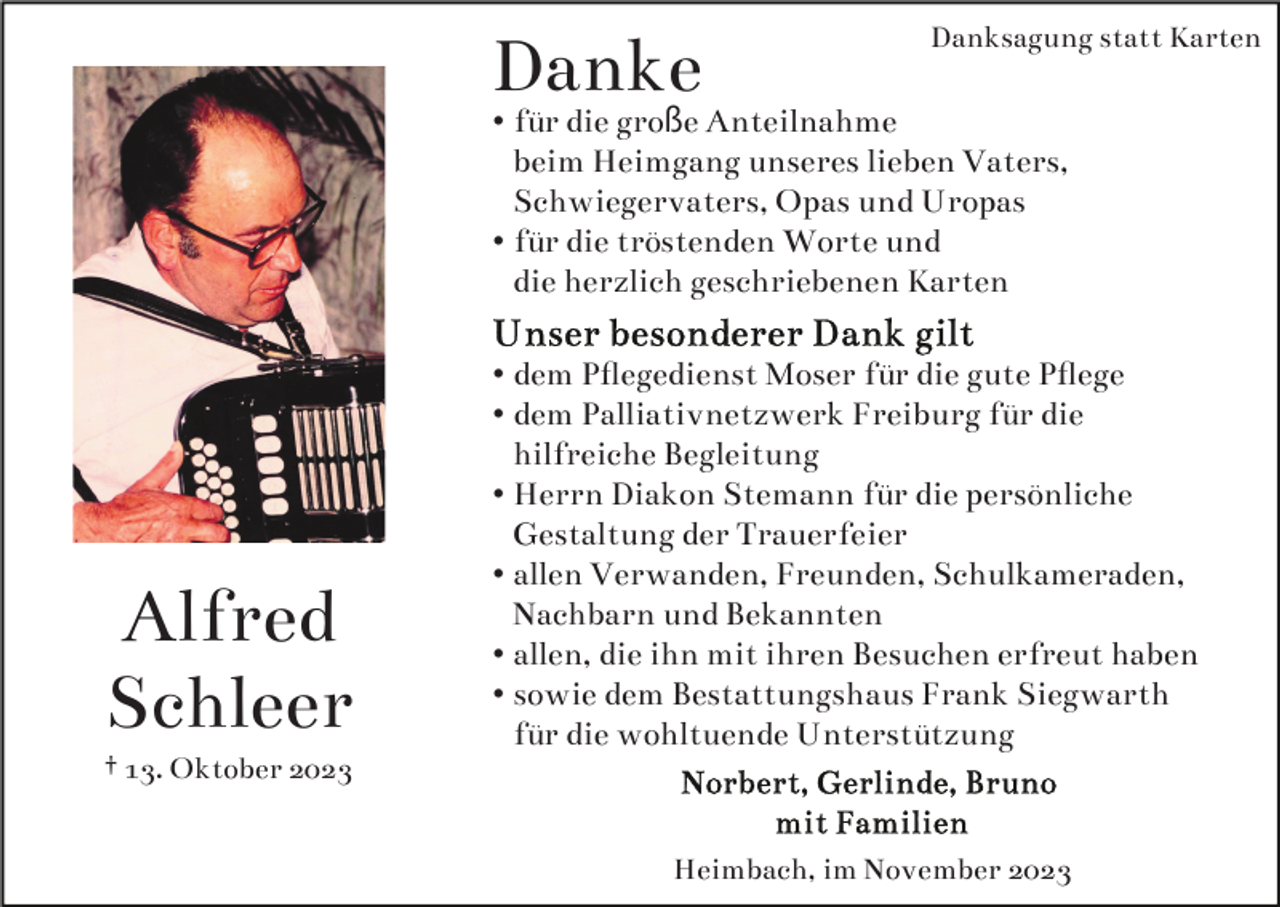<p>Danke</p><p>Danksagung statt Karten</p><p>• für die große Anteilnahme<br />beim Heimgang unseres lieben Vaters,<br />Schwiegervaters, Opas und Uropas<br />• für die tröstenden Worte und<br />die herzlich geschriebenen Karten</p><p>Alfred<br />Schleer<br />† 13. Oktober 2023</p><p>• dem Pﬂegedienst Moser für die gute Pﬂege<br />• dem Palliativnetzwerk Freiburg für die<br />hilfreiche Begleitung<br />• Herrn Diakon Stemann für die persönliche<br />Gestaltung der Trauerfeier<br />• allen Verwanden, Freunden, Schulkameraden,<br />Nachbarn und Bekannten<br />• allen, die ihn mit ihren Besuchen erfreut haben<br />• sowie dem Bestattungshaus Frank Siegwarth<br />für die wohltuende Unterstützung</p><p>Heimbach, im November 2023</p>