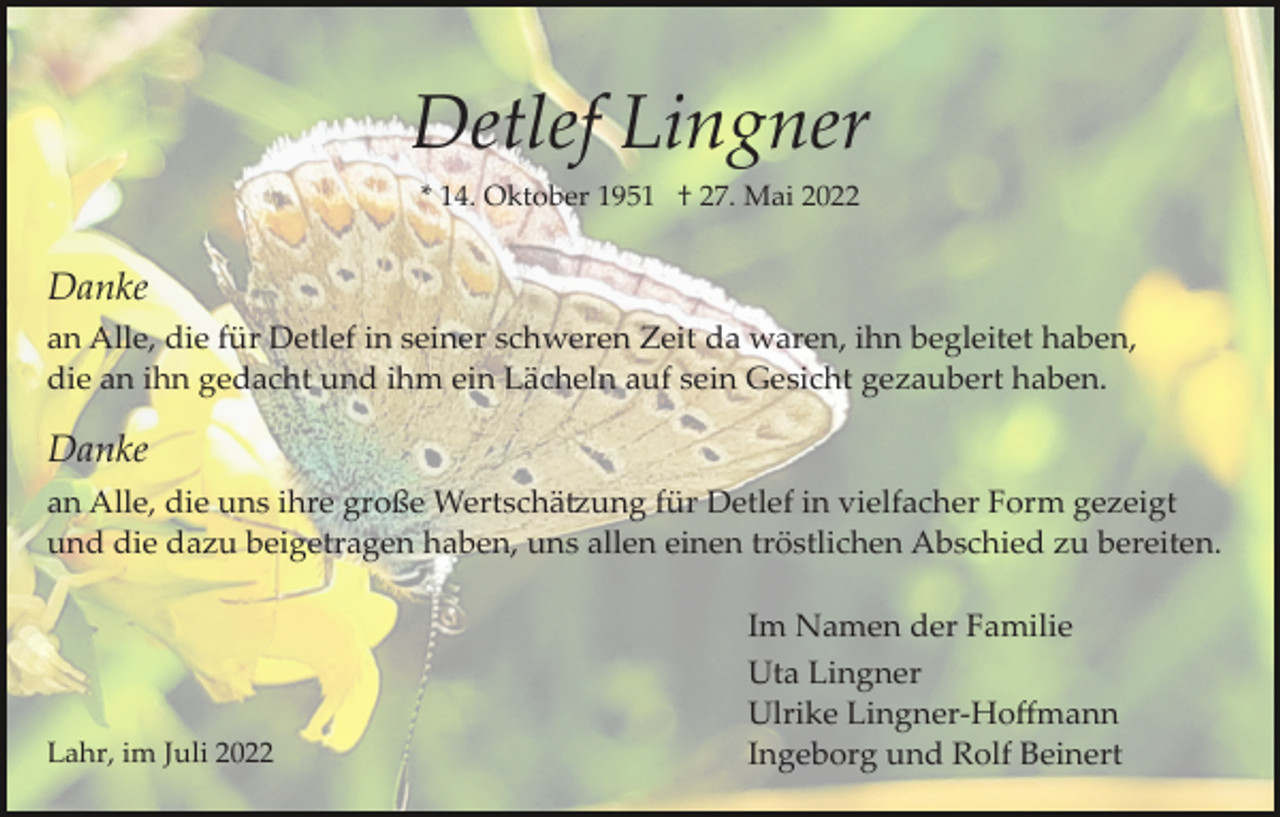 <p>Detlef Lingner<br />* 14. Oktober 1951 † 27. Mai 2022</p><p>Danke<br />an Alle, die für Detlef in seiner schweren Zeit da waren, ihn begleitet haben,<br />die an ihn gedacht und ihm ein Lächeln auf sein Gesicht gezaubert haben.</p><p>Danke<br />an Alle, die uns ihre große Wertschä�ung für Detlef in vielfacher Form gezeigt<br />und die dazu beigetragen haben, uns allen einen tröstlichen Abschied zu bereiten.</p><p>Lahr, im Juli 2022</p><p>Im Namen der Familie<br />Uta Lingner<br />Ulrike Lingner­Hoﬀmann<br />Ingeborg und Rolf Beinert</p>