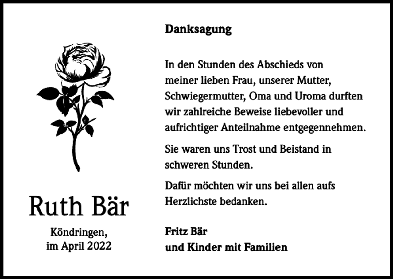 <p>Danksagung<br />In den Stunden des Abschieds von<br />meiner lieben Frau, unserer Mutter,<br />Schwiegermutter, Oma und Uroma durften<br />wir zahlreiche Beweise liebevoller und<br />aufrichtiger Anteilnahme entgegennehmen.<br />Sie waren uns Trost und Beistand in<br />schweren Stunden.</p><p>Ruth Bär<br />Köndringen,<br />im April 2022</p><p>Dafür möchten wir uns bei allen aufs<br />Herzlichste bedanken.<br />Fritz Bär<br />und Kinder mit Familien</p>