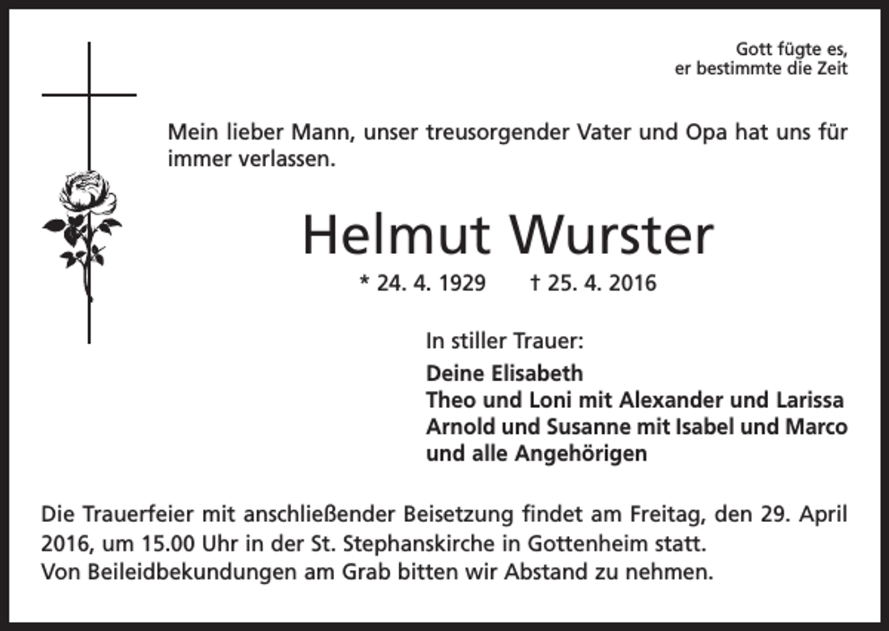 <p>Gott fügte es,<br />er bestimmte die Zeit</p><p>Mein lieber Mann, unser treusorgender Vater und Opa hat uns für<br />immer verlassen.</p><p>Helmut Wurster<br />* 24. 4. 1929 † 25. 4. 2016<br />In stiller Trauer:<br />Deine Elisabeth<br />Theo und Loni mit Alexander und Larissa<br />Arnold und Susanne mit Isabel und Marco<br />und alle Angehörigen<br />Die Trauerfeier mit anschließender Beisetzung findet am Freitag, den 29. April<br />2016, um 15.00 Uhr in der St. Stephanskirche in Gottenheim statt.<br />Von Beileidbekundungen am Grab bitten wir Abstand zu nehmen.</p>