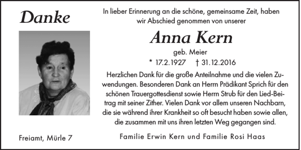 <p>Danke</p><p>In lieber Erinnerung an die schöne, gemeinsame Zeit, haben<br />wir Abschied genommen von unserer</p><p>Anna Kern</p><p>geb. Meier<br />* 17.2.1927 † 31.12.2016<br />Herzlichen Dank für die große Anteilnahme und die vielen Zuwendungen. Besonderen Dank an Herrn Prädikant Sprich für den<br />schönen Trauergottesdienst sowie Herrn Strub für den Lied-Beitrag mit seiner Zither. Vielen Dank vor allem unseren Nachbarn,<br />die sie während ihrer Krankheit so oft besucht haben sowie allen,<br />die zusammen mit uns ihren letzten Weg gegangen sind.<br />Freiamt, Mürle 7</p><p>Familie Er win Kern und Familie Rosi Haas</p>