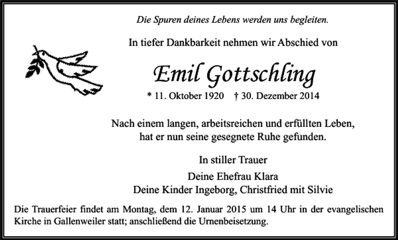 <p>Die Spuren deines Lebens werden uns begleiten.</p><p>In tiefer Dankbarkeit nehmen wir Abschied von</p><p>Emil Gottschling</p><p>* 11. Oktober 1920</p><p>† 30. Dezember 2014</p><p>Nach einem langen, arbeitsreichen und erfüllten Leben,<br />hat er nun seine gesegnete Ruhe gefunden.<br />In stiller Trauer<br />Deine Ehefrau Klara<br />Deine Kinder Ingeborg, Christfried mit Silvie<br />Die Trauerfeier findet am Montag, dem 12. Januar 2015 um 14 Uhr in der evangelischen<br />Kirche in Gallenweiler statt; anschließend die Urnenbeisetzung.</p>
