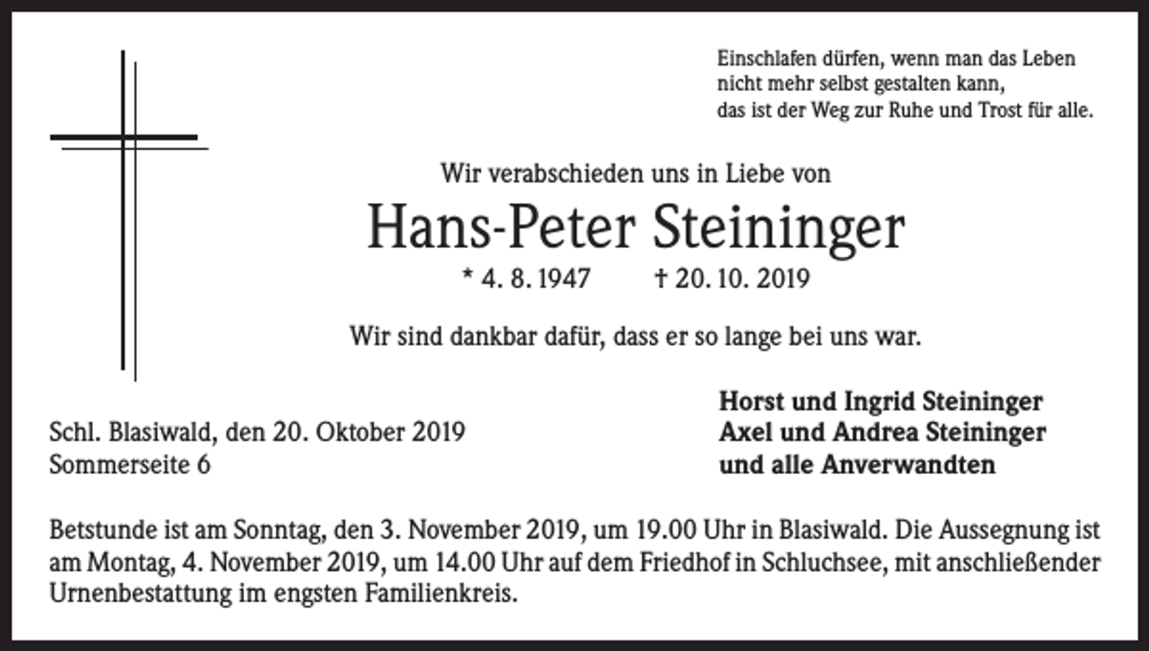 <p>Einschlafen dürfen, wenn man das Leben<br />nicht mehr selbst gestalten kann,<br />das ist der Weg zur Ruhe und Trost für alle.</p><p>Wir verabschieden uns in Liebe von</p><p>Hans-Peter Steininger<br />* 4. 8. 1947</p><p>† 20. 10. 2019</p><p>Wir sind dankbar dafür, dass er so lange bei uns war.</p><p>Schl. Blasiwald, den 20. Oktober 2019<br />Sommerseite 6</p><p>Horst und Ingrid Steininger<br />Axel und Andrea Steininger<br />und alle Anverwandten</p><p>Betstunde ist am Sonntag, den 3. November 2019, um 19.00 Uhr in Blasiwald. Die Aussegnung ist<br />am Montag, 4. November 2019, um 14.00 Uhr auf dem Friedhof in Schluchsee, mit anschließender<br />Urnenbestattung im engsten Familienkreis.</p>