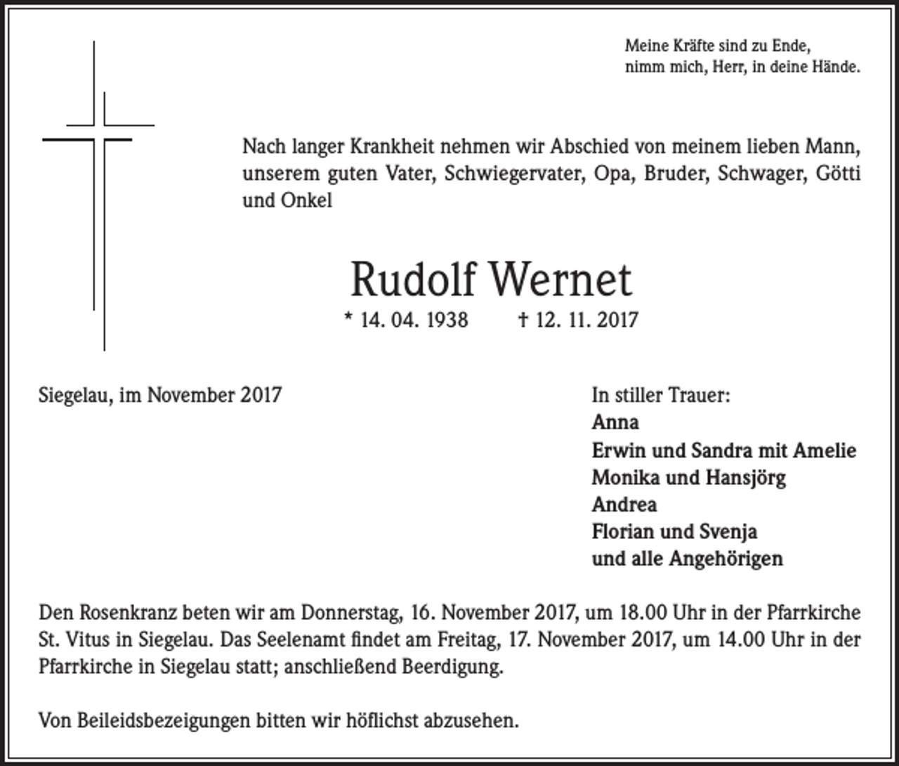 <p>Meine Kräfte sind zu Ende,<br />nimm mich, Herr, in deine Hände.</p><p>Nach langer Krankheit nehmen wir Abschied von meinem lieben Mann,<br />unserem guten Vater, Schwiegervater, Opa, Bruder, Schwager, Götti<br />und Onkel</p><p>Rudolf Wernet</p><p>* 14. 04. 1938</p><p>† 12. 11. 2017</p><p>Siegelau, im November 2017 In stiller Trauer:<br />Anna<br />Erwin und Sandra mit Amelie<br />Monika und Hansjörg<br />Andrea<br />Florian und Svenja<br />und alle Angehörigen<br />Den Rosenkranz beten wir am Donnerstag, 16. November 2017, um 18.00 Uhr in der Pfarrkirche<br />St. Vitus in Siegelau. Das Seelenamt findet am Freitag, 17. November 2017, um 14.00 Uhr in der<br />Pfarrkirche in Siegelau statt; anschließend Beerdigung.<br />Von Beileidsbezeigungen bitten wir höflichst abzusehen.</p>