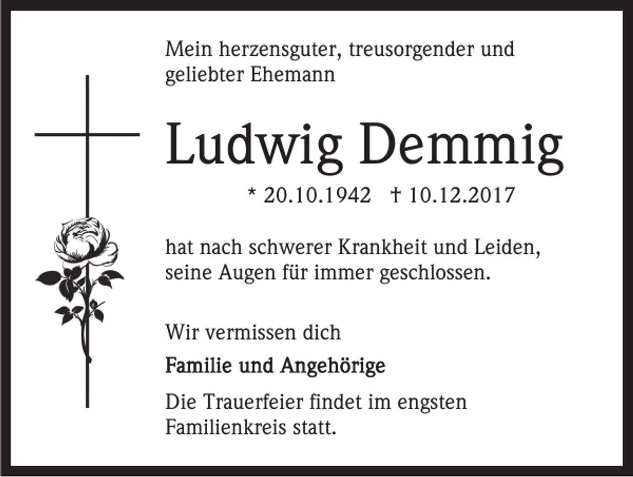 <p>M ei n h herzensguter,<br />Mein<br />er z e ns g ut er, trtreusorgender<br />e u s or g e n d er und<br />und<br />ggeliebter<br />eli e bt er Ehemann<br />E he ma n n</p><p>LLudwig<br />u d wi g Demmig<br />D e m mi g<br />** 20.10.194 0. 1 0. 1 9 4 2 †<br />† 10.12.2017<br />1 0. 1 2. 2 0 1 7</p><p>h at nnach<br />hat<br />a c h sschwerer<br />c h w er er Krankheit<br />Kr a n k h eit uund<br />n d LLeiden,<br />ei d e n,<br />sseine<br />ei n e Augen<br />A u g e n ffür<br />ür iimmer<br />m m er geschlossen.<br />g es c hl oss e n.<br />Wirv vermissen<br />Wir<br />er miss e n didich<br />ch<br />Di e Tr<br />Die<br />Trauerfeier<br />a u erf ei er fifindet<br />n d et i im<br />m engsten<br />e n gst e n<br />FFamilienkreis<br />a mili e n kr eis ststatt.<br />att.</p>