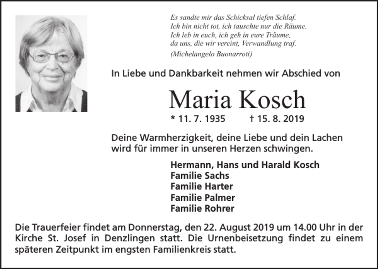 <p>Es sandte mir das Schicksal tiefen Schlaf.<br />Ich bin nicht tot, ich tauschte nur die Räume.<br />Ich leb in euch, ich geh in eure Träume,<br />da uns, die wir vereint, Verwandlung traf.<br />(Michelangelo Buonarroti)</p><p>In Liebe und Dankbarkeit nehmen wir Abschied von</p><p>Maria Kosch<br />* 11. 7. 1935</p><p>† 15. 8. 2019</p><p>Deine Warmherzigkeit, deine Liebe und dein Lachen<br />wird für immer in unseren Herzen schwingen.<br />Hermann, Hans und Harald Kosch<br />Familie Sachs<br />Familie Harter<br />Familie Palmer<br />Familie Rohrer<br />Die Trauerfeier findet am Donnerstag, den 22. August 2019 um 14.00 Uhr in der<br />Kirche St. Josef in Denzlingen statt. Die Urnenbeisetzung findet zu einem<br />­<br />­späteren Zeitpunkt im engsten Familienkreis statt.</p>
