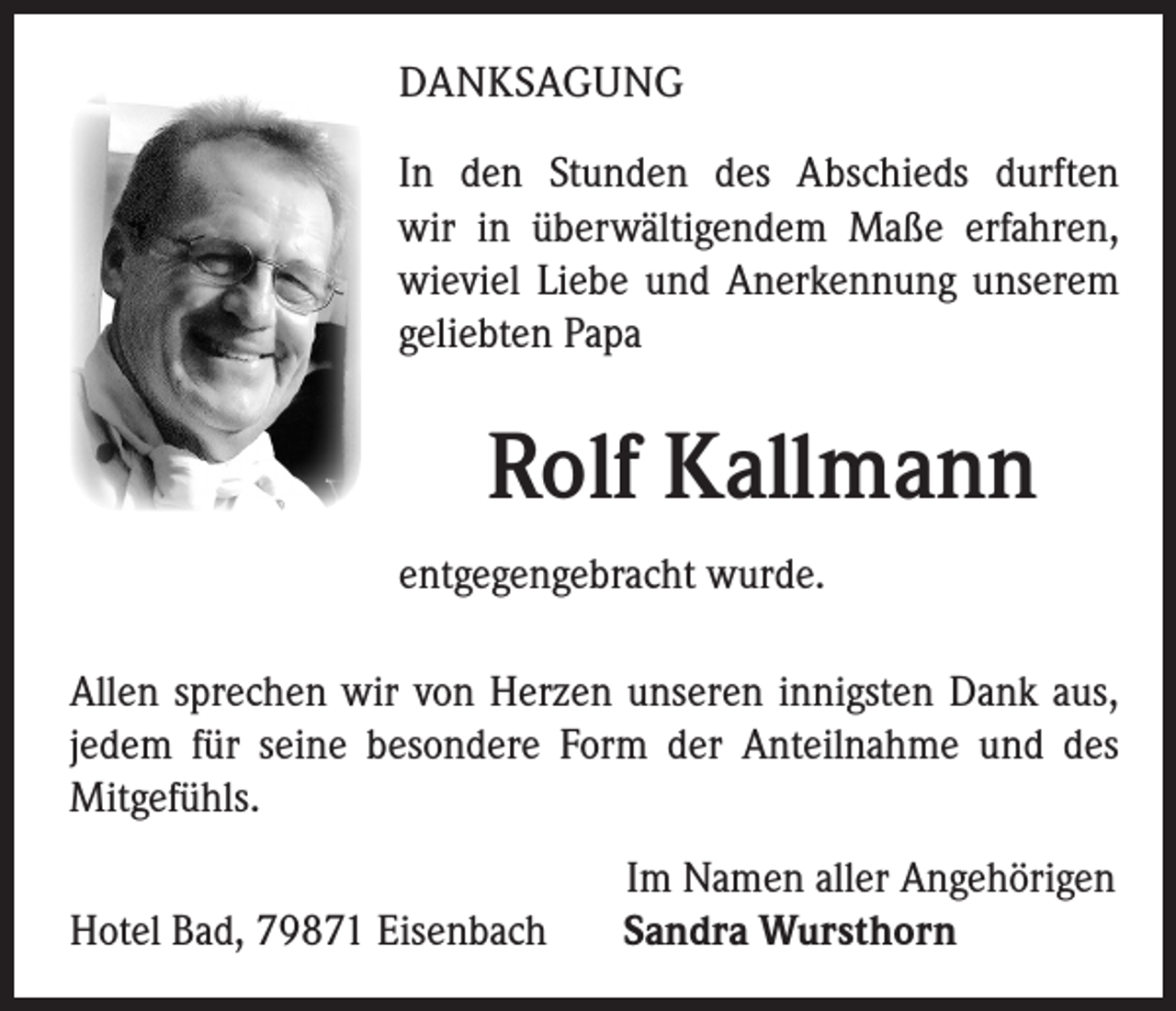 <p>DANKSAGUNG<br />In den Stunden des Abschieds durften<br />wir in überwältigendem Maße erfahren,<br />wieviel Liebe und Anerkennung unserem<br />geliebten Papa</p><p>Rolf Kallmann<br />entgegengebracht wurde.<br />Allen sprechen wir von Herzen unseren innigsten Dank aus,<br />jedem für seine besondere Form der Anteilnahme und des<br />Mitgefühls.<br />Hotel Bad, 79871 Eisenbach</p><p>Im Namen aller Angehörigen<br />Sandra Wursthorn</p>