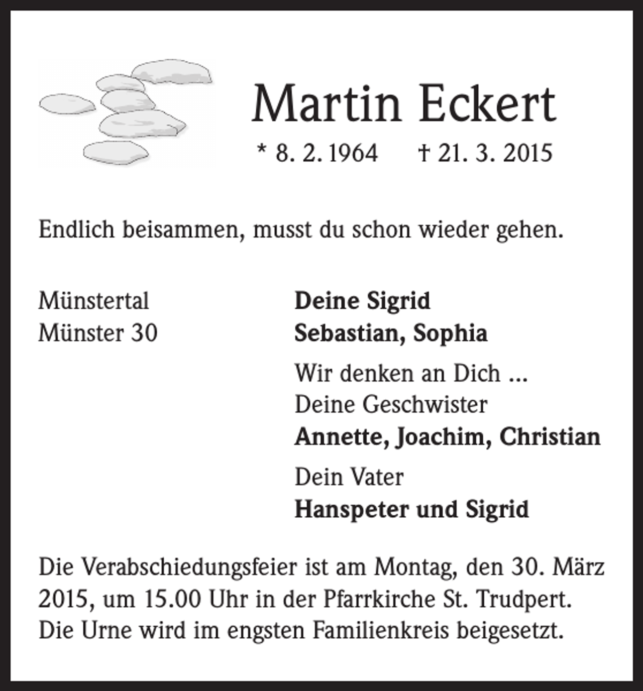 <p>Martin Eckert<br />* 8. 2. 1964 † 21. 3. 2015<br />Endlich beisammen, musst du schon wieder gehen.<br />Münstertal<br />Deine Sigrid<br />Münster 30 Sebastian, Sophia<br />Wir denken an Dich ...<br />Deine Geschwister<br />Annette, Joachim, Christian<br />Dein Vater<br />Hanspeter und Sigrid<br />Die Verabschiedungsfeier ist am Montag, den 30. März<br />2015, um 15.00 Uhr in der Pfarrkirche St. Trudpert.<br />Die Urne wird im engsten Familienkreis beigesetzt.</p>